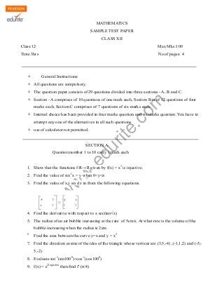 MATHEMATICS
SAMPLE TEST PAPER
CLASS XII
Class:12

Max Mks:100

Time 3hrs

No of pages: 4

Ò

General Instructions:

Ò All questions are compulsory.
Ò The question paper consists of 29 questions divided into three sections - A, B and C.

rit
e.
co
m

Ò Section - A comprises of 10 questions of one mark each, Section B is of 12 questions of four
marks each, Section C comprises of 7 questions of six marks each.

Ò Internal choice has been provided in four marks question and six marks question. You have to
attempt any one of the alternatives in all such questions
Ò use of calculator not permitted..

du

SECTION A

.e

Question number 1 to 10 carry 1 mark each

w
w

1. Show that the functions f:R→R given by f(x) = x3 is injective.
2. Find the value of sin-1x = y when 0<y<π

w

3. Find the value of x,y an d z in from the following equations.

4. Find the derivative with respect to x sec(tan√x)
5. The radius of an air bubble increasing at the rate of 5cm/s. At what rate is the volume of the
bubble increasing when the radius is 2cm.
6.

Find the area between the curve y=x and y = x2

7. Find the direction cosine of the ides of the triangle whose vertices are (3,5,-4) ,(-1,1,2) and (-5,5,-2)
8. Evaluate sin-1(sin1000)+cos-1(cos1000)
9. f(x) = e2log(sinx) then find f' (π/4)

 