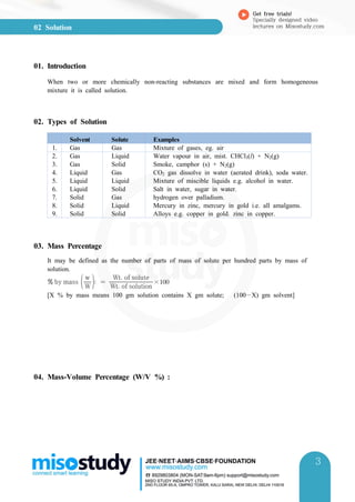 02 Solution
Get free trials!
Specially designed video
lectures on Misostudy.com
3
3
01. Introduction
When two or more chemically non-reacting substances are mixed and form homogeneous
mixture it is called solution.
02. Types of Solution
Solvent Solute Examples
1. Gas Gas Mixture of gases, eg. air
2. Gas Liquid Water vapour in air, mist. CHCl3(l) + N2(g)
3. Gas Solid Smoke, camphor (s) + N2(g)
4. Liquid Gas CO2 gas dissolve in water (aerated drink), soda water.
5. Liquid Liquid Mixture of miscible liquids e.g. alcohol in water.
6. Liquid Solid Salt in water, sugar in water.
7. Solid Gas hydrogen over palladium.
8. Solid Liquid Mercury in zinc, mercury in gold i.e. all amalgams.
9. Solid Solid Alloys e.g. copper in gold. zinc in copper.
03. Mass Percentage
It may be defined as the number of parts of mass of solute per hundred parts by mass of
solution.
 by mass W
w
  Wt of solution
Wt of solute
×
[X % by mass means 100 gm solution contains X gm solute; (100X) gm solvent]
04. Mass-Volume Percentage (W/V %) :
 