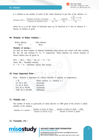02 Solution
Get free trials!
Specially designed video
lectures on Misostudy.com
5
5
It is defined as the number of moles of the solute dissolved in per litre of the solution, i.e.,
Molarity M  Volume of solution in 
umber of moles of solute
 mA ×V
wA
 mA
cgm
 mA
W
W
×d×
where let wA g of the solute of molecular mass mA be dissolved in V litre of solution, d =
density of solution in g/mL.
09. Molarity of Dilute Solution :
Before dilution After dilution
M1V1 = M2V2
Molarity of mixing :
Let there be three samples of solution (containing same solvent and solute) with their molarity
M1, M2, M3 and volumes V1, V2, V3 respectively. These solutions are mixed; molarity of
mixed solution may be given as:
M1V1 + M2V2 + M3V3 = MR (V1 + V2 + V3)
where, MR = Resultant molarity
V1 + V2 + V3 = Resultant volume after mixing
10. Some Important Point :
[Note : Molarity is dependent on volume, therefore, it depends on temperature.]
1 M Molar solution, i.e., molarity is 1
0.5 M or M/2 Semimolar
0.1 M or M/10 Decimolar
0.01 M or M/100 Centimolar
0.001 M or M/1000 Millimolar
11. Molality (m) :
The number of moles or gram-mole of solute dissolve in 1000 gram of the solvent is called
molality of the solution.
Molality of a solution =
Number of moles of solute
=
Number of moles of solute ×1000
Amount of solvent in grams.Amount of solvent in kg.
12. Normality (N) :
 