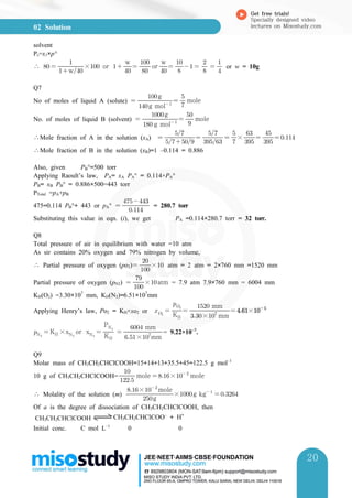 02 Solution
Get free trials!
Specially designed video
lectures on Misostudy.com
20
20
solvent
Ps=x1×p°
∴   w

× or  
w
 

or 
w
 

  

 

or w = 10g
Q7
No of moles of liquid A (solute)  
g mol 
g
 

mole
No. of moles of liquid B (solvent)  
 g mol 
g
 

mole
∴Mole fraction of A in the solution (xA)  

 

 

× 

 

 
∴Mole fraction of B in the solution (xB)=1 –0.114 = 0.886
Also, given PB°=500 torr
Applying Raoult’s law, PA= xA PA° = 0.114×PA°
PB= xB PB° = 0.886×500=443 torr
PTotal =pA+pB
475=0.114 PB°+ 443 or pA°  

= 280.7 torr
Substituting this value in eqn. (i), we get PA =0.114×280.7 torr = 32 torr.
Q8
Total pressure of air in equilibrium with water =10 atm
As sir contains 20% oxygen and 79% nitrogen by volume,
∴ Partial pressure of oxygen (po2) 

× atm = 2 atm = 2×760 mm =1520 mm
Partial pressure of oxygen (pN2)  

×atm = 7.9 atm 7.9×760 mm = 6004 mm
KH(O2) =3.30×107
mm, KH(N2)=6.51×107
mm
Applying Henry’s law, Po2 = KH×xo2 or 
 KH

 
×
mm
 mm
 × 
N
 KH ×xN
or xN
 KH
PN
 
×
mm
 mm
= 9.22×10–5
.
Q9
Molar mass of CH3CH2CHClCOOH=15+14+13+35.5+45=122.5 g mol–1
10 g of CH3CH2CHClCOOH=

mole  × 
mole
∴ Molality of the solution (m) g
× 
mole
×g kg 
 
Of a is the degree of dissociation of CH3CH2CHClCOOH, then
CH3CH2CHClCOOH CH3CH2CHClCOO–
+ H+
Initial conc. C mol L–1
0 0
 