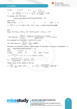 02 Solution
Get free trials!
Specially designed video
lectures on Misostudy.com
21
21
At eqm. C (1–α) C α C α
∴ Ka C
CC
≃C 
or   

C
Ka



× 
 
To calculate van’t Hoff factor:
CH3CH2CHClCOOH CH3CH2CHClCOO–
+ H+
Initial moles 1
Moles at eqm. 1 – α α α Total = 1 + α
  

      ; ∆Tf = i Kfm = (1.065)(1.86)(0.3264)=0.65°.
Q10
Hence, W2=19.5g, w1=500 g, Kf =1.86 K kg mol–1
, ( ∆Tf )obs = 1.0°
∴M2 (observed)  ∆
Kfw
 gK
g kg 
K kg mol 
g
=72.54 g
M2 (calculated) for CH2FCOOH =14+19+45=78 g mol–1
van‘t Hoff factor (i)  Mobs
Mcal
 

= 1.0753.
Calculation of dissociation constant. Suppose degree of dissociation at the given concentration is α.
Then CH2FCOOH CH2FCOO–
+ H+
Initial C mol L–1
0 0
At eqm. C(1–α) Cα Cα, Total = C (1+α)
i   C
C
  or   –  –  
K  CH
FCOOH
CHFCOO
H 

 C
C C 
 
C
Taking volume of the solution as 500 mL,
C 

× 

×  M ∴ Ka  
C 
 

 × 

 