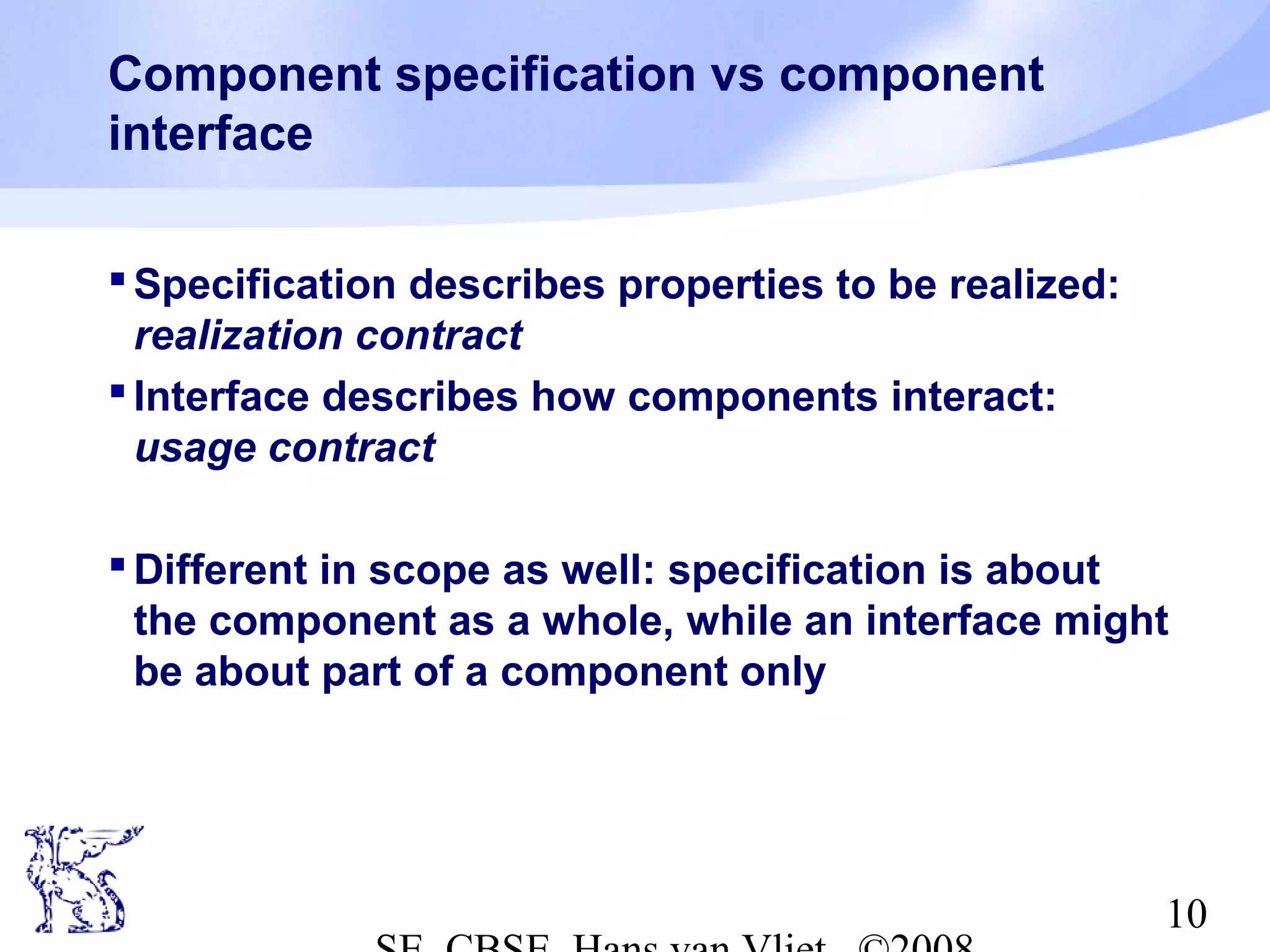 Component specification vs component
interface
 Specification describes properties to be realized:
realization contract
 Interface describes how components interact:
usage contract
 Different in scope as well: specification is about
the component as a whole, while an interface might
be about part of a component only

10

 