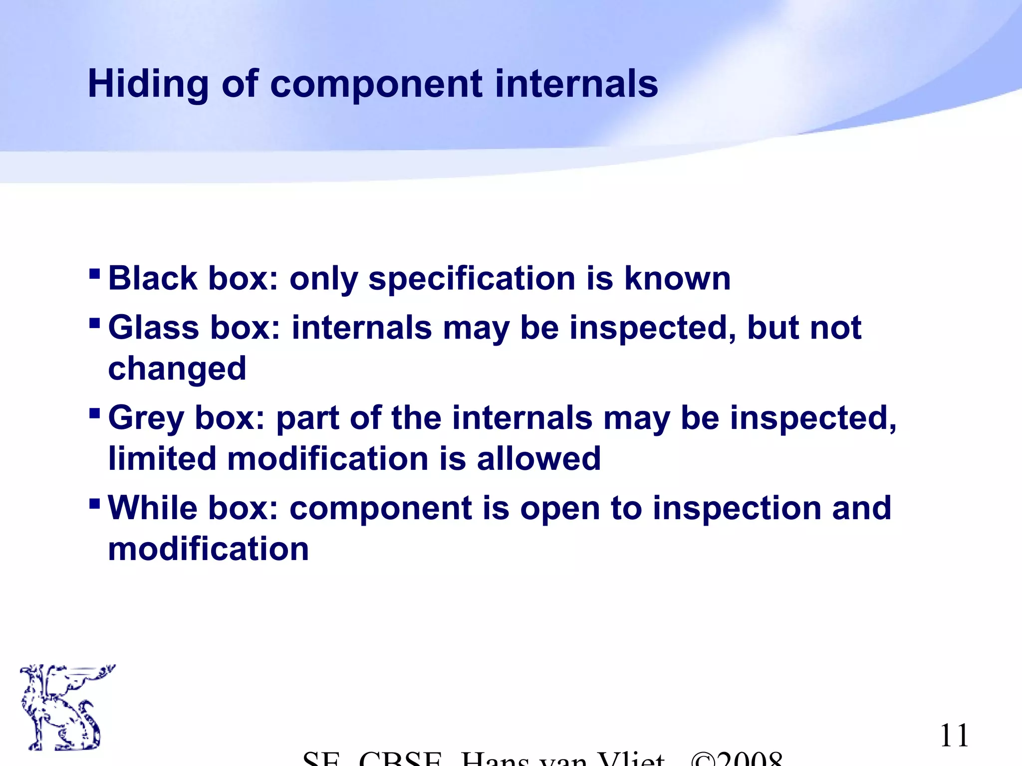 Hiding of component internals

 Black box: only specification is known
 Glass box: internals may be inspected, but not
changed
 Grey box: part of the internals may be inspected,
limited modification is allowed
 While box: component is open to inspection and
modification

11

 