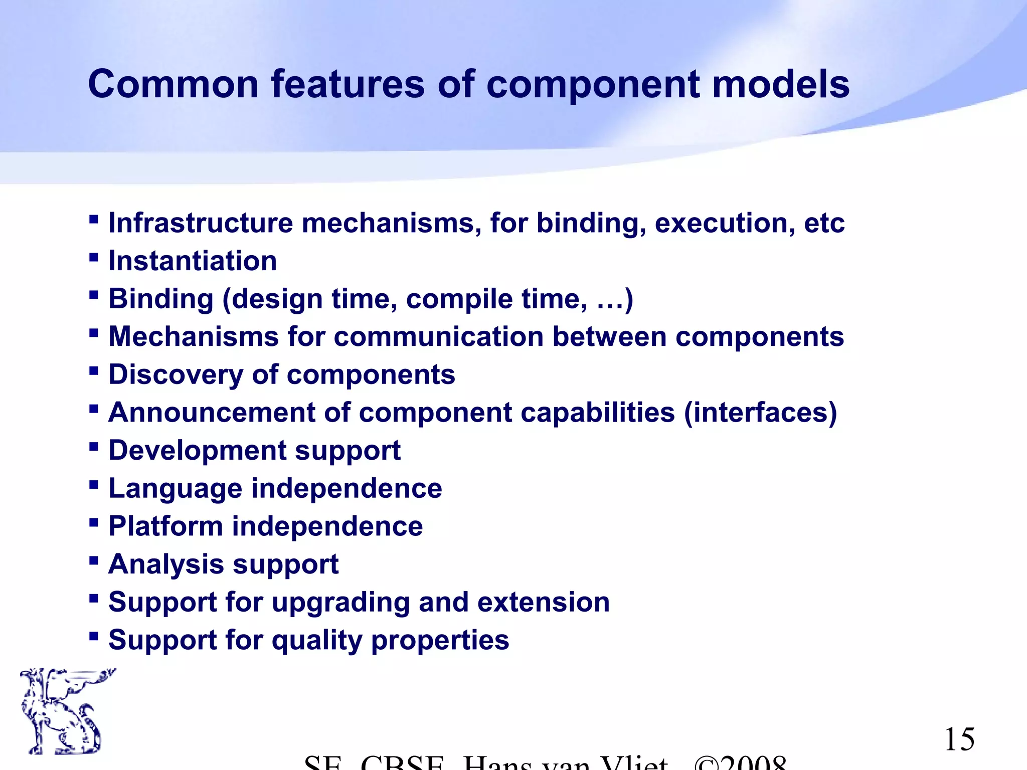 Common features of component models

 Infrastructure mechanisms, for binding, execution, etc
 Instantiation
 Binding (design time, compile time, …)
 Mechanisms for communication between components
 Discovery of components
 Announcement of component capabilities (interfaces)
 Development support
 Language independence
 Platform independence
 Analysis support
 Support for upgrading and extension
 Support for quality properties

15

 