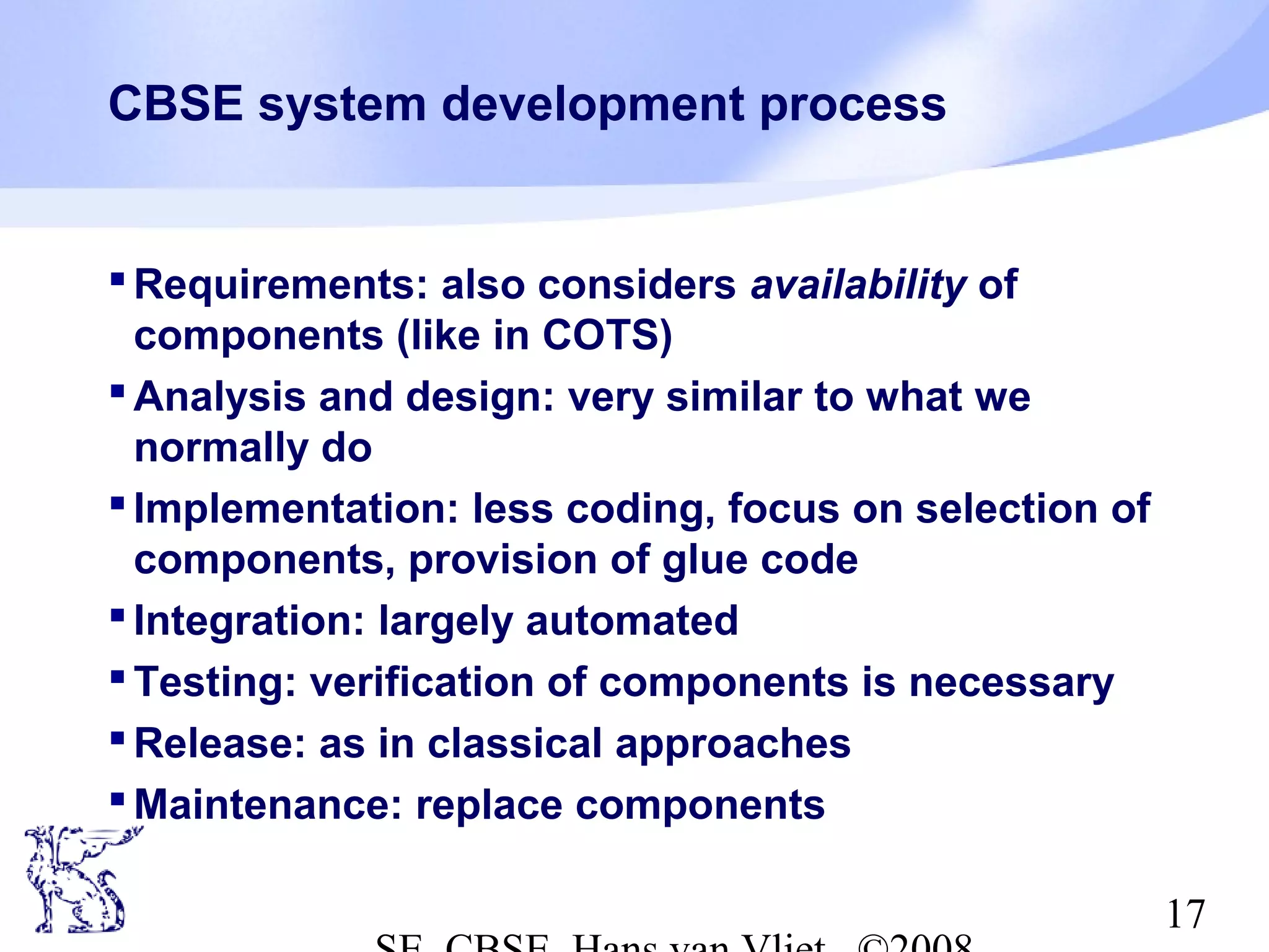 CBSE system development process

 Requirements: also considers availability of
components (like in COTS)
 Analysis and design: very similar to what we
normally do
 Implementation: less coding, focus on selection of
components, provision of glue code
 Integration: largely automated
 Testing: verification of components is necessary
 Release: as in classical approaches
 Maintenance: replace components
17

 