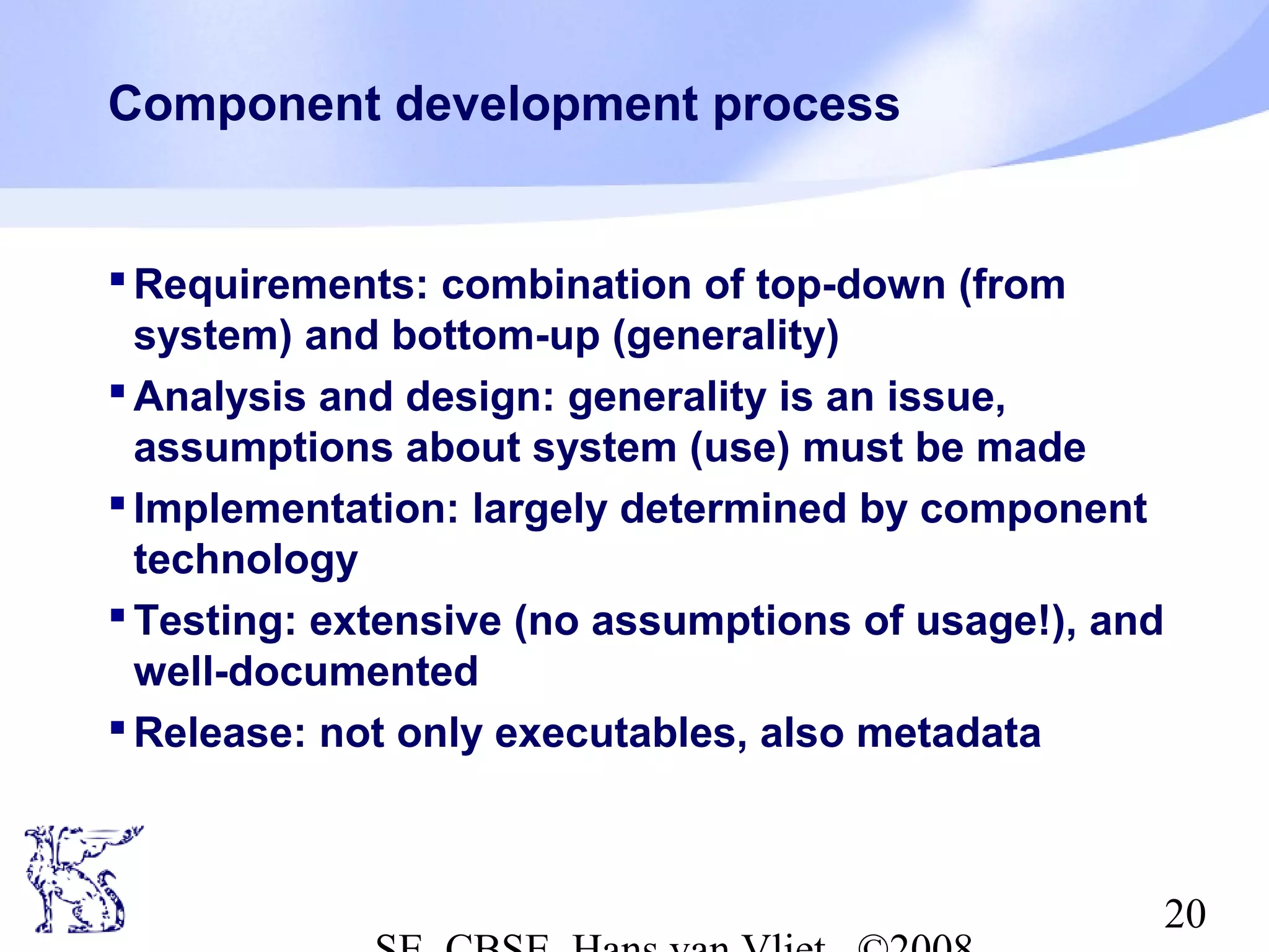 Component development process

 Requirements: combination of top-down (from
system) and bottom-up (generality)
 Analysis and design: generality is an issue,
assumptions about system (use) must be made
 Implementation: largely determined by component
technology
 Testing: extensive (no assumptions of usage!), and
well-documented
 Release: not only executables, also metadata

20

 