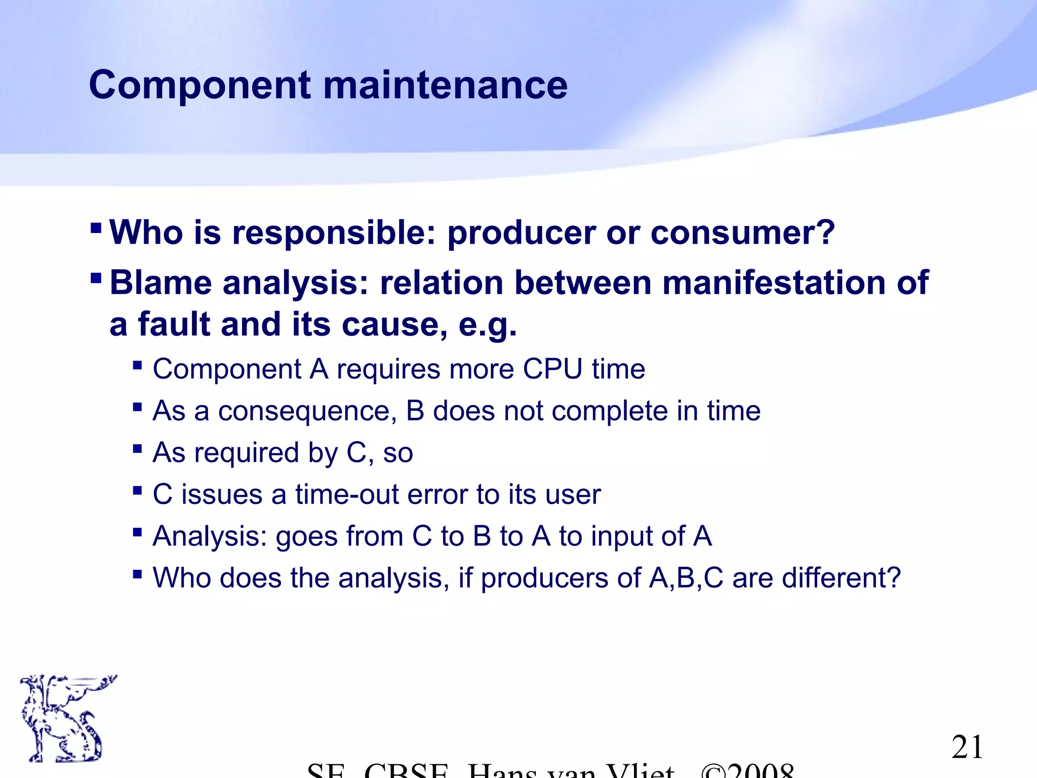 Component maintenance

 Who is responsible: producer or consumer?
 Blame analysis: relation between manifestation of
a fault and its cause, e.g.
 Component A requires more CPU time
 As a consequence, B does not complete in time
 As required by C, so
 C issues a time-out error to its user
 Analysis: goes from C to B to A to input of A
 Who does the analysis, if producers of A,B,C are different?

21

 