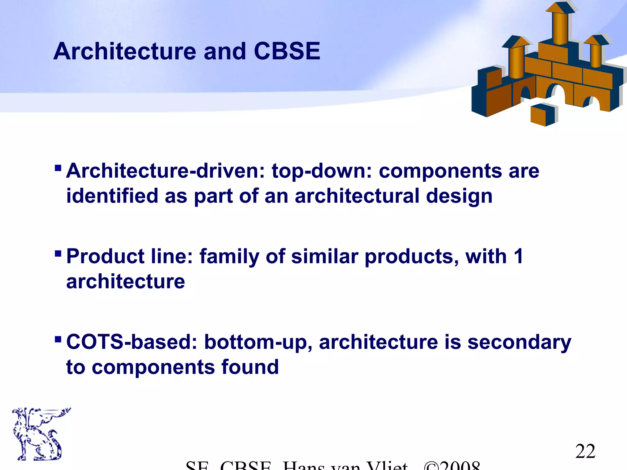 Architecture and CBSE

 Architecture-driven: top-down: components are
identified as part of an architectural design
 Product line: family of similar products, with 1
architecture
 COTS-based: bottom-up, architecture is secondary
to components found

22

 
