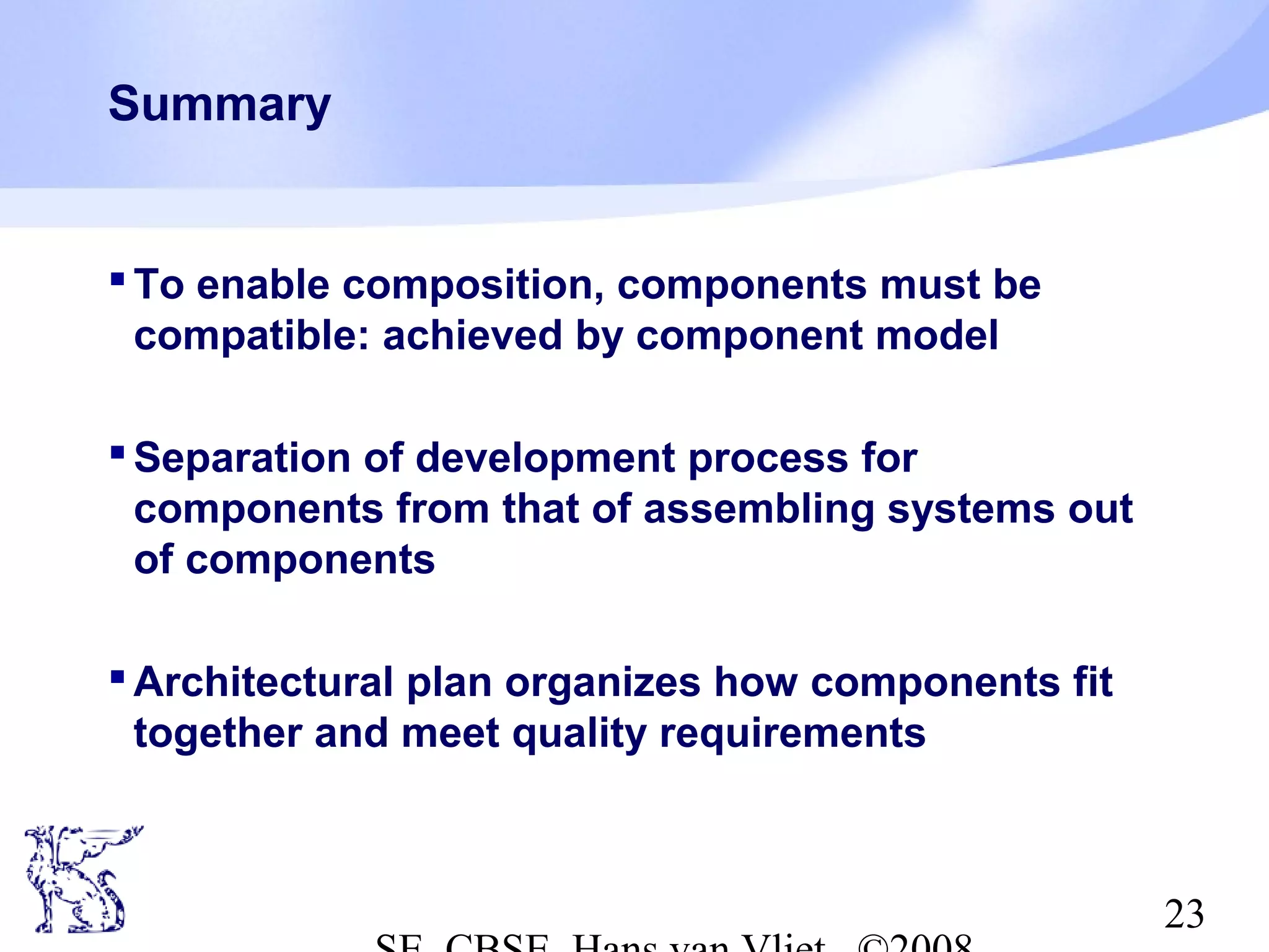 Summary

 To enable composition, components must be
compatible: achieved by component model
 Separation of development process for
components from that of assembling systems out
of components
 Architectural plan organizes how components fit
together and meet quality requirements

23

 