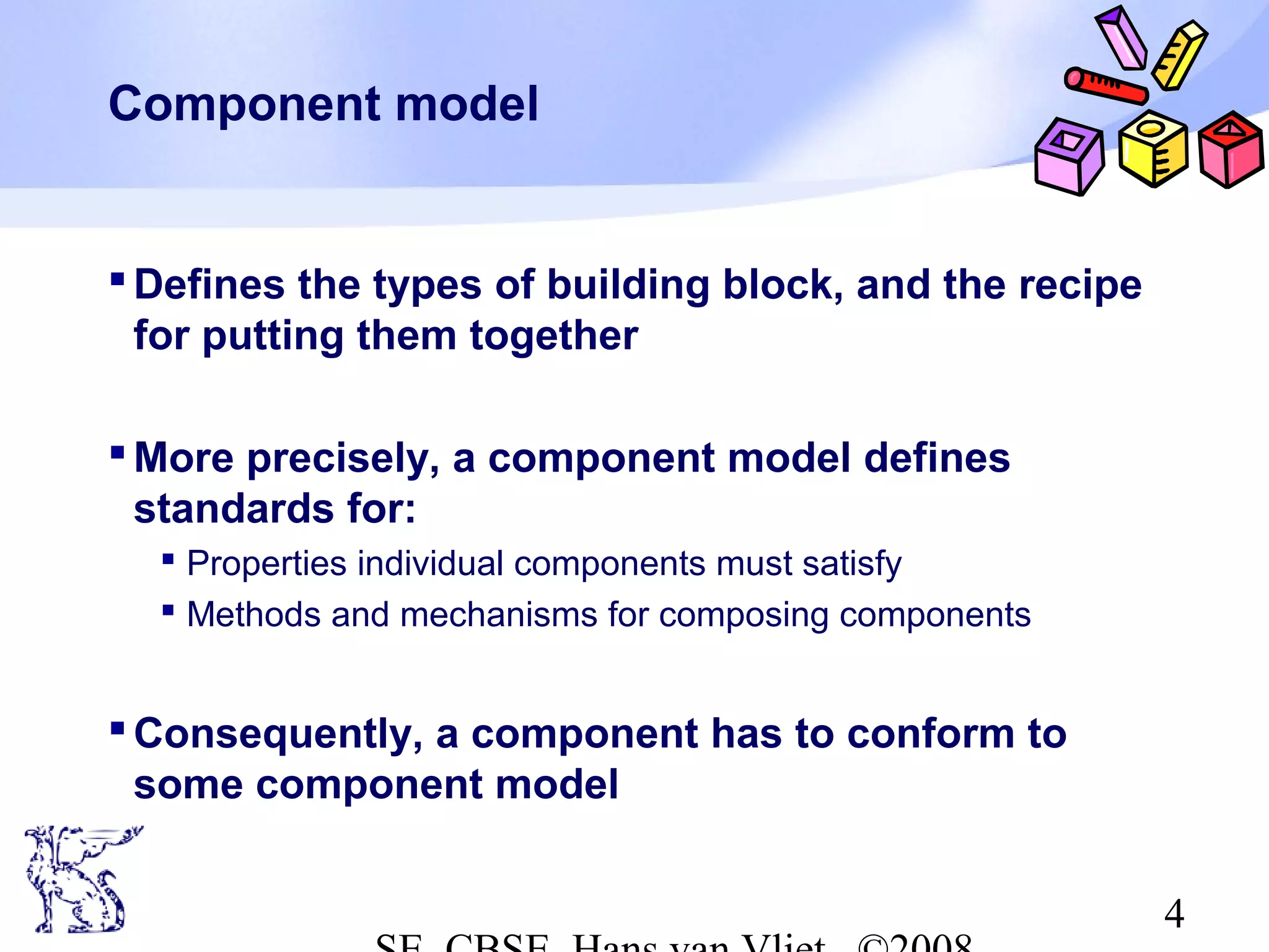 Component model

 Defines the types of building block, and the recipe
for putting them together
 More precisely, a component model defines
standards for:
 Properties individual components must satisfy
 Methods and mechanisms for composing components

 Consequently, a component has to conform to
some component model
4

 