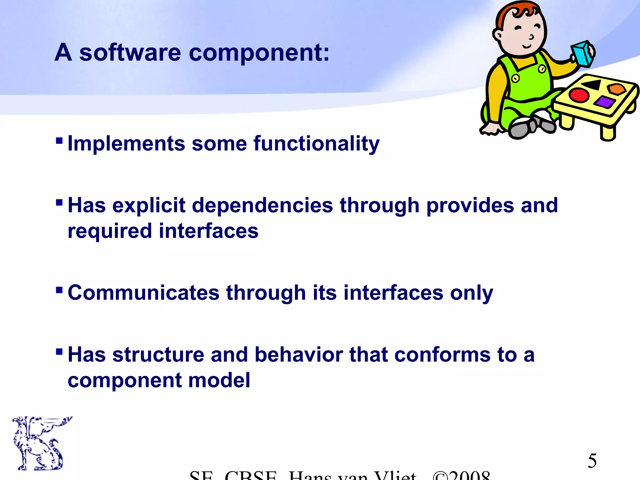 A software component:

 Implements some functionality
 Has explicit dependencies through provides and
required interfaces
 Communicates through its interfaces only
 Has structure and behavior that conforms to a
component model

5

 