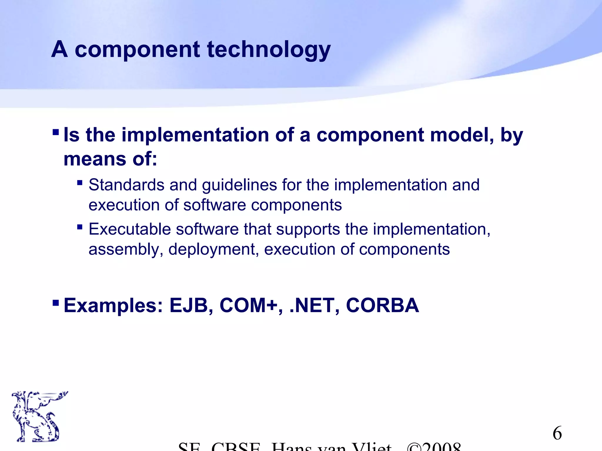 A component technology

 Is the implementation of a component model, by
means of:
 Standards and guidelines for the implementation and
execution of software components
 Executable software that supports the implementation,
assembly, deployment, execution of components

 Examples: EJB, COM+, .NET, CORBA

6

 