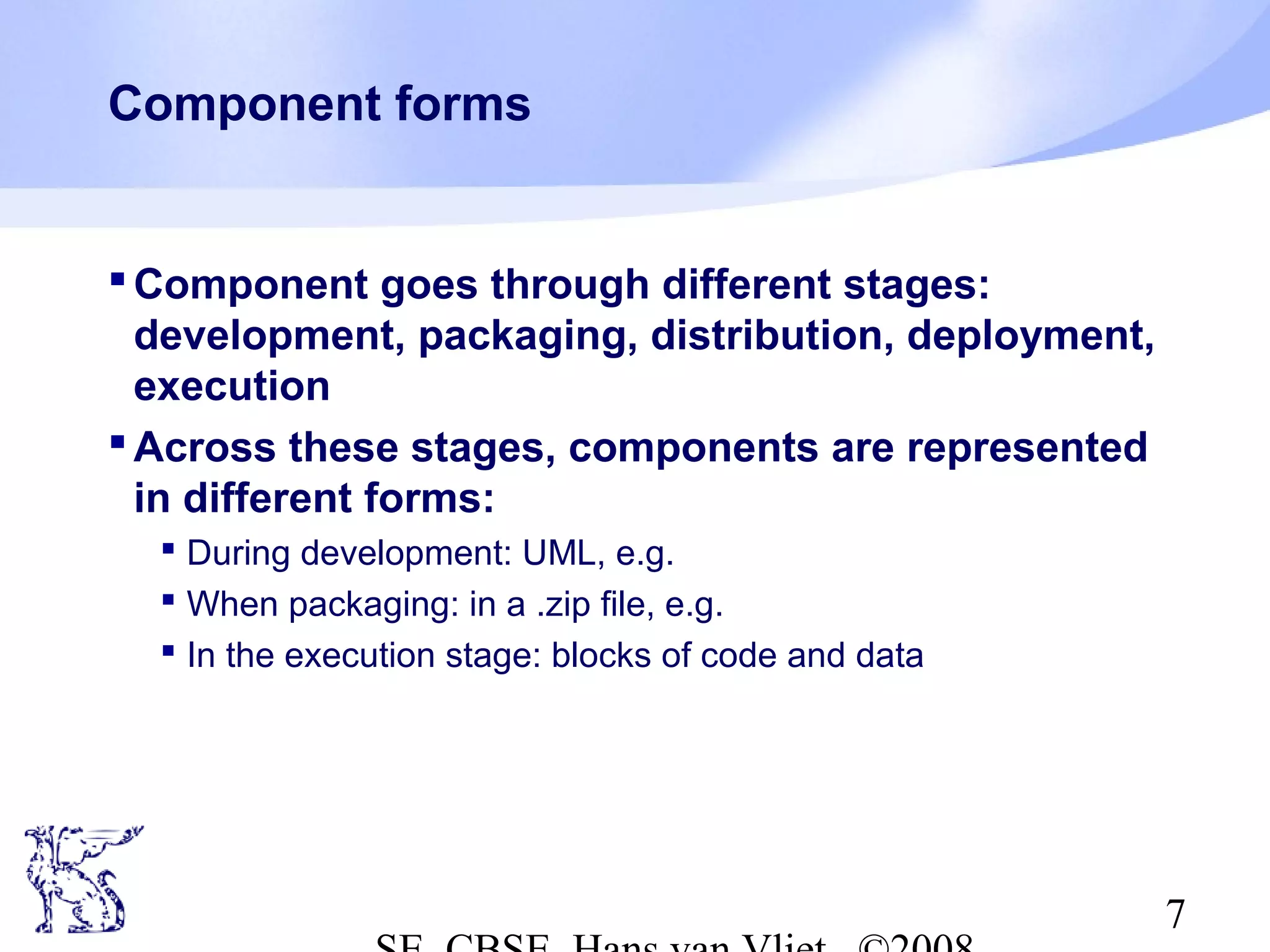 Component forms

 Component goes through different stages:
development, packaging, distribution, deployment,
execution
 Across these stages, components are represented
in different forms:
 During development: UML, e.g.
 When packaging: in a .zip file, e.g.
 In the execution stage: blocks of code and data

7

 