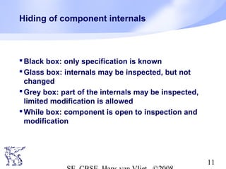 Hiding of component internals

 Black box: only specification is known
 Glass box: internals may be inspected, but not
changed
 Grey box: part of the internals may be inspected,
limited modification is allowed
 While box: component is open to inspection and
modification

11

 