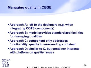 Managing quality in CBSE

 Approach A: left to the designers (e.g. when
integrating COTS components)
 Approach B: model provides standardized facilities
for managing qualities
 Approach C: component only addresses
functionality, quality in surrounding container
 Approach D: similar to C, but container interacts
with platform on quality issues

14

 