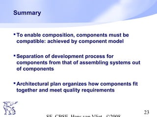 Summary

 To enable composition, components must be
compatible: achieved by component model
 Separation of development process for
components from that of assembling systems out
of components
 Architectural plan organizes how components fit
together and meet quality requirements

23

 