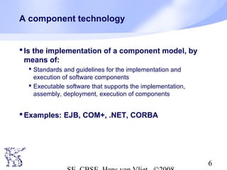 A component technology

 Is the implementation of a component model, by
means of:
 Standards and guidelines for the implementation and
execution of software components
 Executable software that supports the implementation,
assembly, deployment, execution of components

 Examples: EJB, COM+, .NET, CORBA

6

 
