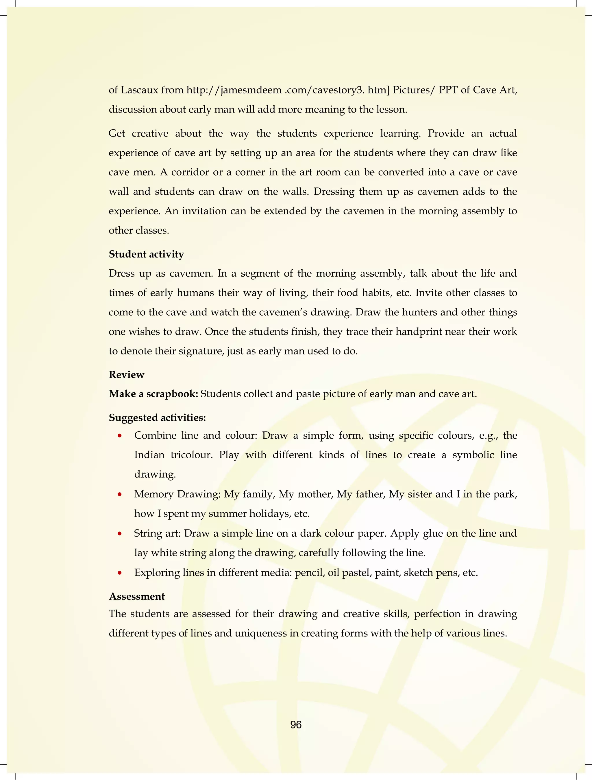 of Lascaux from http://jamesmdeem .com/cavestory3. htm] Pictures/ PPT of Cave Art, 
discussion about early man will add more meaning to the lesson. 
Get creative about the way the students experience learning. Provide an actual 
experience of cave art by setting up an area for the students where they can draw like 
cave men. A corridor or a corner in the art room can be converted into a cave or cave 
wall and students can draw on the walls. Dressing them up as cavemen adds to the 
experience. An invitation can be extended by the cavemen in the morning assembly to 
other classes. 
Student activity 
Dress up as cavemen. In a segment of the morning assembly, talk about the life and 
times of early humans their way of living, their food habits, etc. Invite other classes to 
come to the cave and watch the cavemen‟s drawing. Draw the hunters and other things 
one wishes to draw. Once the students finish, they trace their handprint near their work 
to denote their signature, just as early man used to do. 
Review 
Make a scrapbook: Students collect and paste picture of early man and cave art. 
96 
Suggested activities: 
Combine line and colour: Draw a simple form, using specific colours, e.g., the 
Indian tricolour. Play with different kinds of lines to create a symbolic line 
drawing. 
Memory Drawing: My family, My mother, My father, My sister and I in the park, 
how I spent my summer holidays, etc. 
String art: Draw a simple line on a dark colour paper. Apply glue on the line and 
lay white string along the drawing, carefully following the line. 
Exploring lines in different media: pencil, oil pastel, paint, sketch pens, etc. 
Assessment 
The students are assessed for their drawing and creative skills, perfection in drawing 
different types of lines and uniqueness in creating forms with the help of various lines. 
 