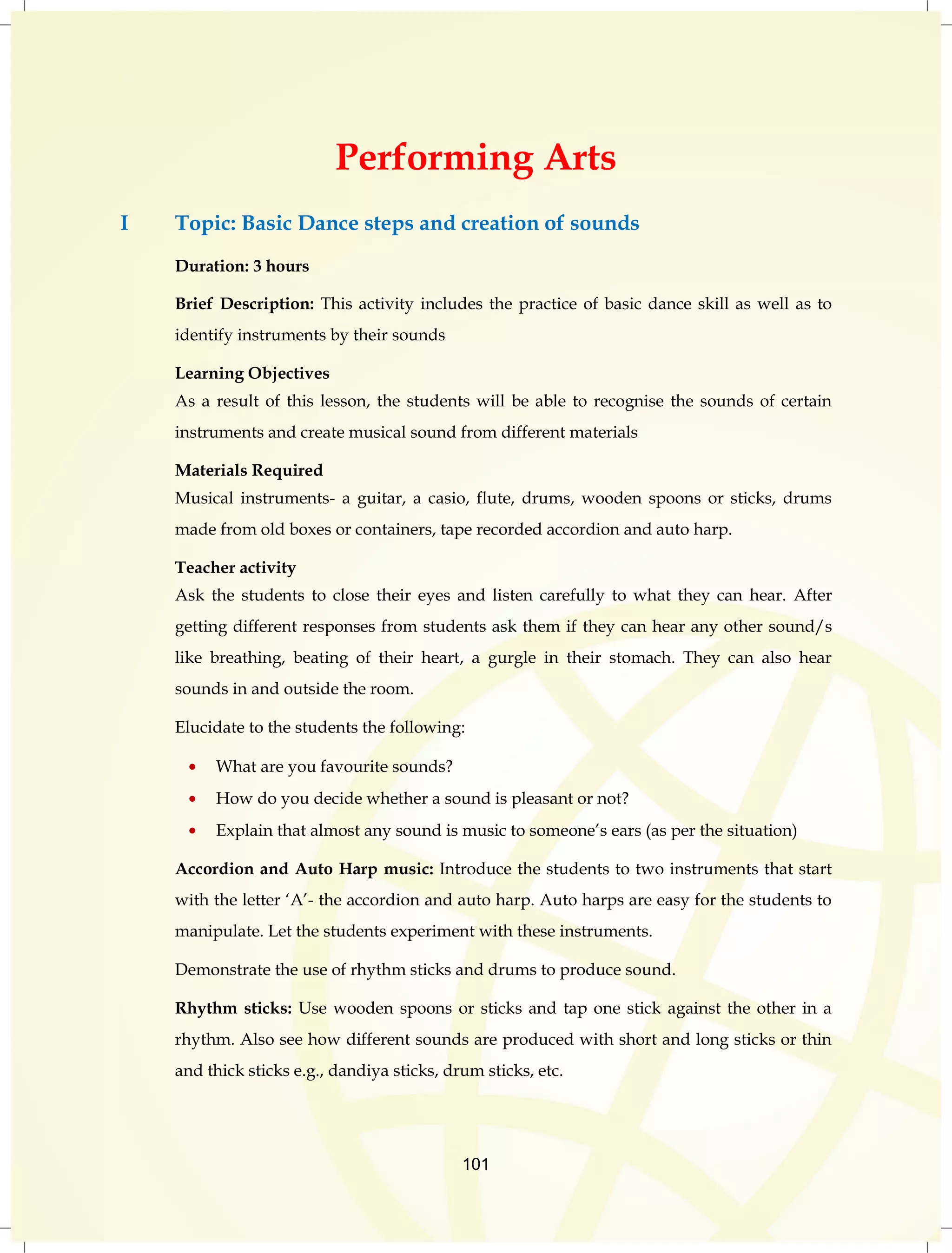 Performing Arts 
I Topic: Basic Dance steps and creation of sounds 
101 
Duration: 3 hours 
Brief Description: This activity includes the practice of basic dance skill as well as to 
identify instruments by their sounds 
Learning Objectives 
As a result of this lesson, the students will be able to recognise the sounds of certain 
instruments and create musical sound from different materials 
Materials Required 
Musical instruments- a guitar, a casio, flute, drums, wooden spoons or sticks, drums 
made from old boxes or containers, tape recorded accordion and auto harp. 
Teacher activity 
Ask the students to close their eyes and listen carefully to what they can hear. After 
getting different responses from students ask them if they can hear any other sound/s 
like breathing, beating of their heart, a gurgle in their stomach. They can also hear 
sounds in and outside the room. 
Elucidate to the students the following: 
What are you favourite sounds? 
How do you decide whether a sound is pleasant or not? 
Explain that almost any sound is music to someone‟s ears (as per the situation) 
Accordion and Auto Harp music: Introduce the students to two instruments that start 
with the letter „A‟- the accordion and auto harp. Auto harps are easy for the students to 
manipulate. Let the students experiment with these instruments. 
Demonstrate the use of rhythm sticks and drums to produce sound. 
Rhythm sticks: Use wooden spoons or sticks and tap one stick against the other in a 
rhythm. Also see how different sounds are produced with short and long sticks or thin 
and thick sticks e.g., dandiya sticks, drum sticks, etc. 
 