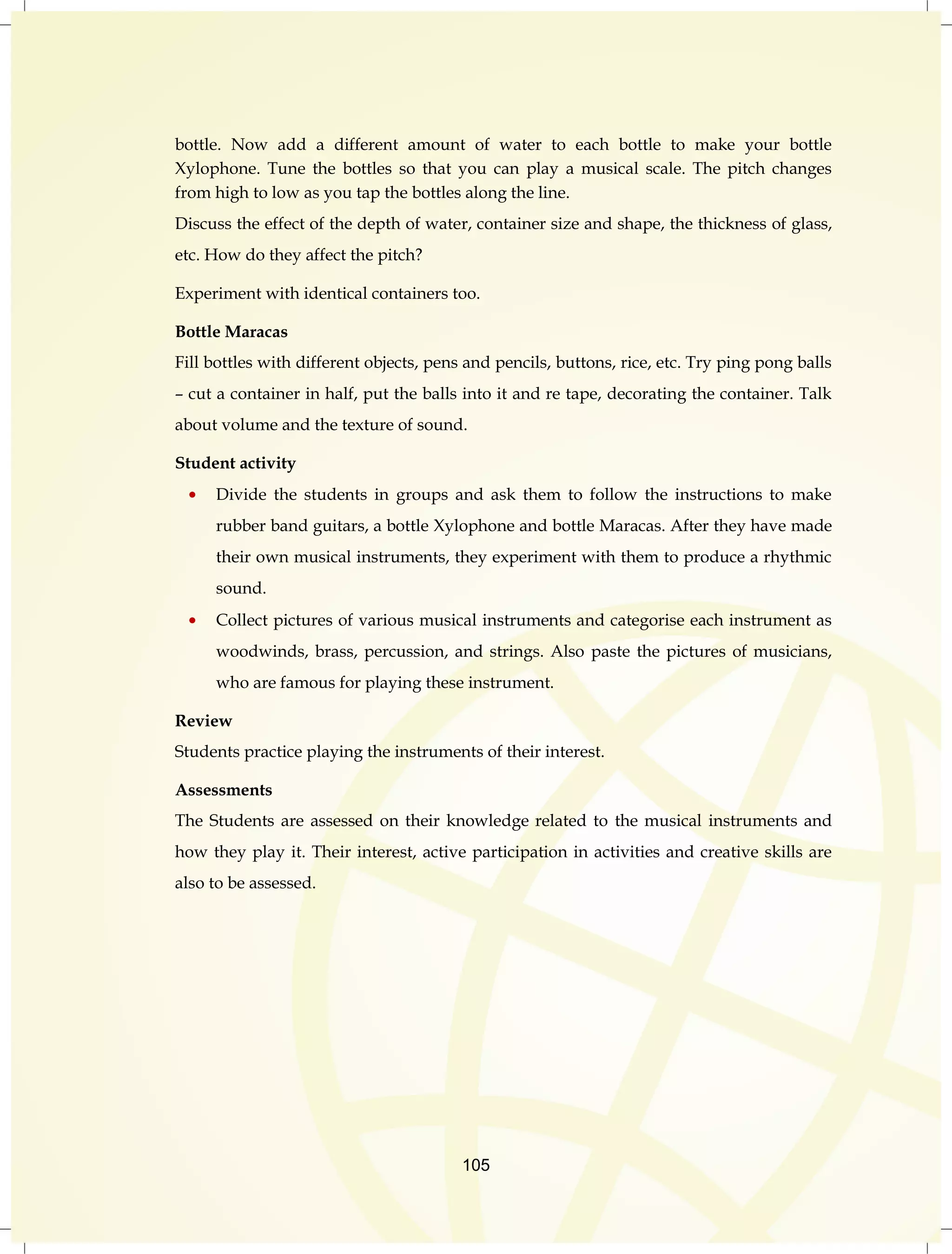 bottle. Now add a different amount of water to each bottle to make your bottle 
Xylophone. Tune the bottles so that you can play a musical scale. The pitch changes 
from high to low as you tap the bottles along the line. 
Discuss the effect of the depth of water, container size and shape, the thickness of glass, 
etc. How do they affect the pitch? 
Experiment with identical containers too. 
Bottle Maracas 
Fill bottles with different objects, pens and pencils, buttons, rice, etc. Try ping pong balls 
– cut a container in half, put the balls into it and re tape, decorating the container. Talk 
about volume and the texture of sound. 
105 
Student activity 
Divide the students in groups and ask them to follow the instructions to make 
rubber band guitars, a bottle Xylophone and bottle Maracas. After they have made 
their own musical instruments, they experiment with them to produce a rhythmic 
sound. 
Collect pictures of various musical instruments and categorise each instrument as 
woodwinds, brass, percussion, and strings. Also paste the pictures of musicians, 
who are famous for playing these instrument. 
Review 
Students practice playing the instruments of their interest. 
Assessments 
The Students are assessed on their knowledge related to the musical instruments and 
how they play it. Their interest, active participation in activities and creative skills are 
also to be assessed. 
 