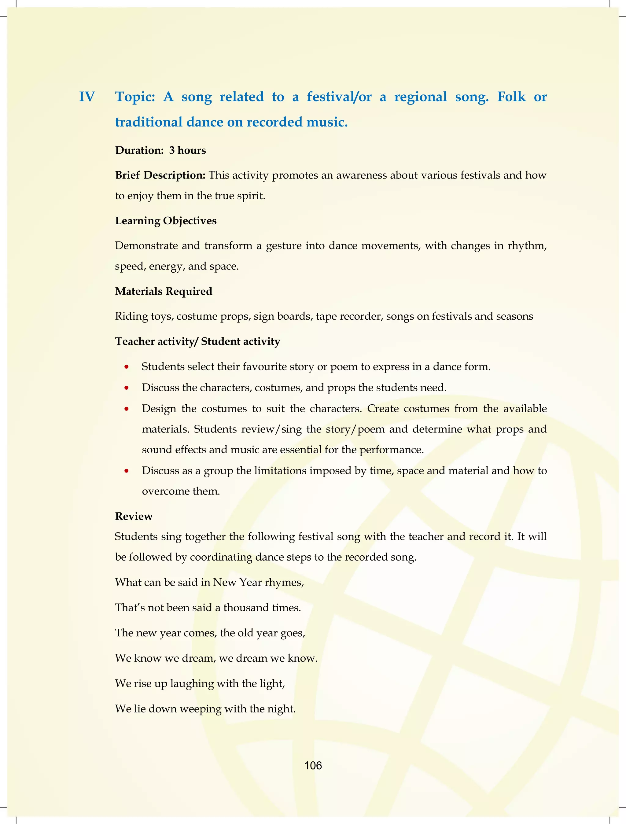 IV Topic: A song related to a festival/or a regional song. Folk or 
traditional dance on recorded music. 
106 
Duration: 3 hours 
Brief Description: This activity promotes an awareness about various festivals and how 
to enjoy them in the true spirit. 
Learning Objectives 
Demonstrate and transform a gesture into dance movements, with changes in rhythm, 
speed, energy, and space. 
Materials Required 
Riding toys, costume props, sign boards, tape recorder, songs on festivals and seasons 
Teacher activity/ Student activity 
Students select their favourite story or poem to express in a dance form. 
Discuss the characters, costumes, and props the students need. 
Design the costumes to suit the characters. Create costumes from the available 
materials. Students review/sing the story/poem and determine what props and 
sound effects and music are essential for the performance. 
Discuss as a group the limitations imposed by time, space and material and how to 
overcome them. 
Review 
Students sing together the following festival song with the teacher and record it. It will 
be followed by coordinating dance steps to the recorded song. 
What can be said in New Year rhymes, 
That‟s not been said a thousand times. 
The new year comes, the old year goes, 
We know we dream, we dream we know. 
We rise up laughing with the light, 
We lie down weeping with the night. 
 
