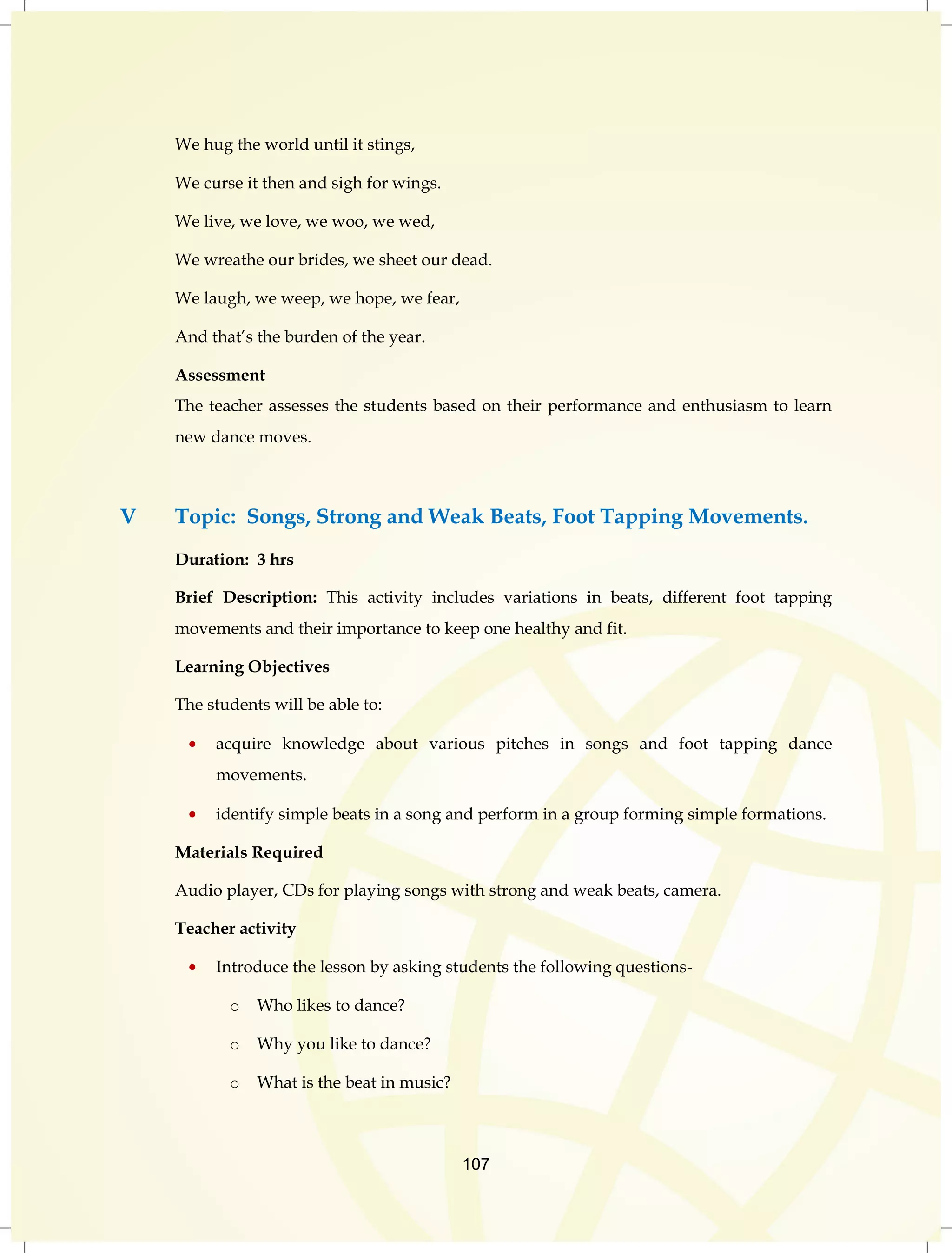 107 
We hug the world until it stings, 
We curse it then and sigh for wings. 
We live, we love, we woo, we wed, 
We wreathe our brides, we sheet our dead. 
We laugh, we weep, we hope, we fear, 
And that‟s the burden of the year. 
Assessment 
The teacher assesses the students based on their performance and enthusiasm to learn 
new dance moves. 
V Topic: Songs, Strong and Weak Beats, Foot Tapping Movements. 
Duration: 3 hrs 
Brief Description: This activity includes variations in beats, different foot tapping 
movements and their importance to keep one healthy and fit. 
Learning Objectives 
The students will be able to: 
acquire knowledge about various pitches in songs and foot tapping dance 
movements. 
identify simple beats in a song and perform in a group forming simple formations. 
Materials Required 
Audio player, CDs for playing songs with strong and weak beats, camera. 
Teacher activity 
Introduce the lesson by asking students the following questions-o 
Who likes to dance? 
o Why you like to dance? 
o What is the beat in music? 
 