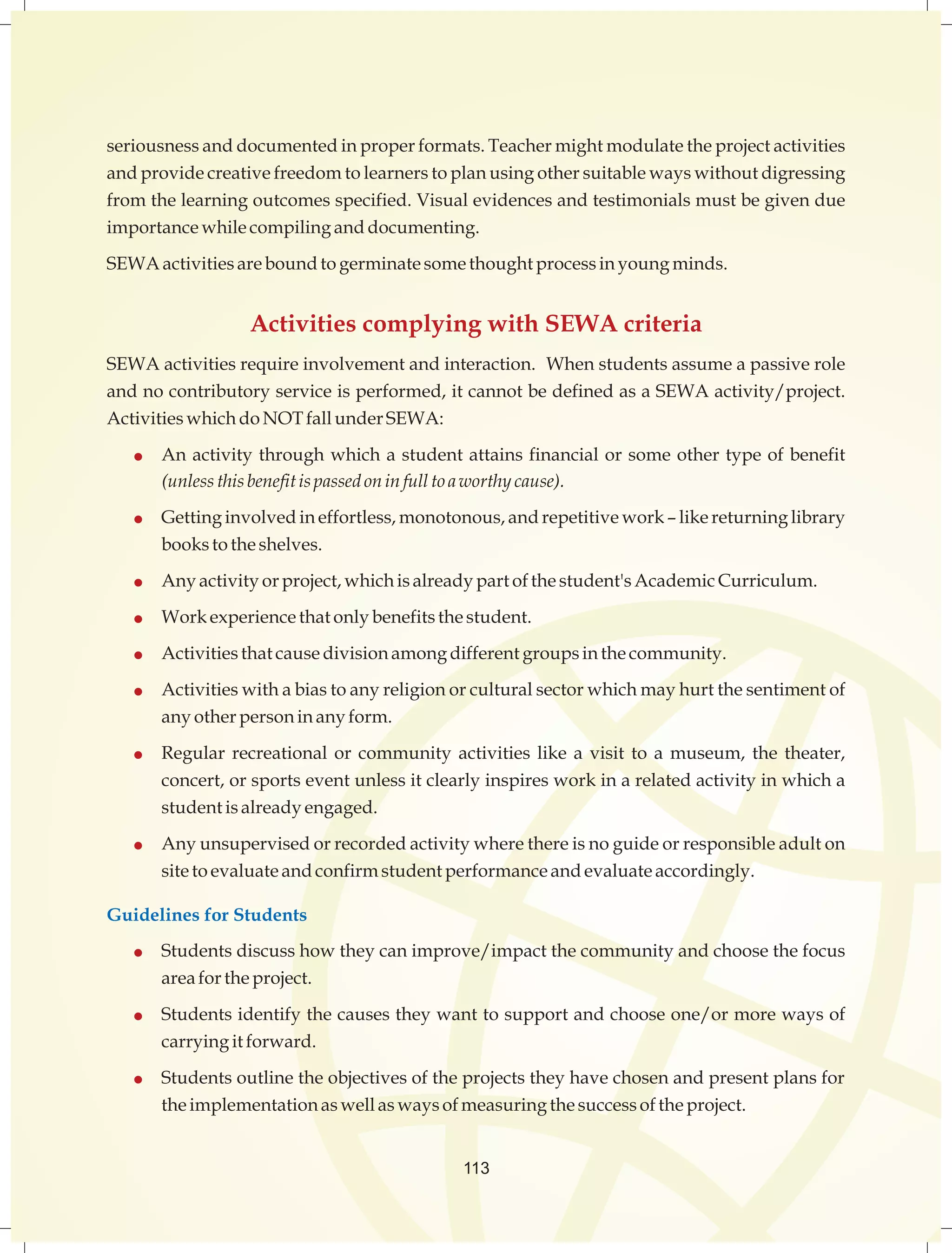 seriousness and documented in proper formats. Teacher might modulate the project activities 
and provide creative freedom to learners to plan using other suitable ways without digressing 
from the learning outcomes specified. Visual evidences and testimonials must be given due 
importance while compiling and documenting. 
SEWA activities are bound to germinate some thought process in young minds. 
Activities complying with SEWA criteria 
SEWA activities require involvement and interaction. When students assume a passive role 
and no contributory service is performed, it cannot be defined as a SEWA activity/project. 
Activities which do NOT fall under SEWA: 
 An activity through which a student attains financial or some other type of benefit 
(unless this benefit is passed on in full to a worthy cause). 
 Getting involved in effortless, monotonous, and repetitive work – like returning library 
113 
books to the shelves. 
 Any activity or project, which is already part of the student's Academic Curriculum. 
 Work experience that only benefits the student. 
 Activities that cause division among different groups in the community. 
 Activities with a bias to any religion or cultural sector which may hurt the sentiment of 
any other person in any form. 
 Regular recreational or community activities like a visit to a museum, the theater, 
concert, or sports event unless it clearly inspires work in a related activity in which a 
student is already engaged. 
 Any unsupervised or recorded activity where there is no guide or responsible adult on 
site to evaluate and confirm student performance and evaluate accordingly. 
Guidelines for Students 
 Students discuss how they can improve/impact the community and choose the focus 
area for the project. 
 Students identify the causes they want to support and choose one/or more ways of 
carrying it forward. 
 Students outline the objectives of the projects they have chosen and present plans for 
the implementation as well as ways of measuring the success of the project. 
 