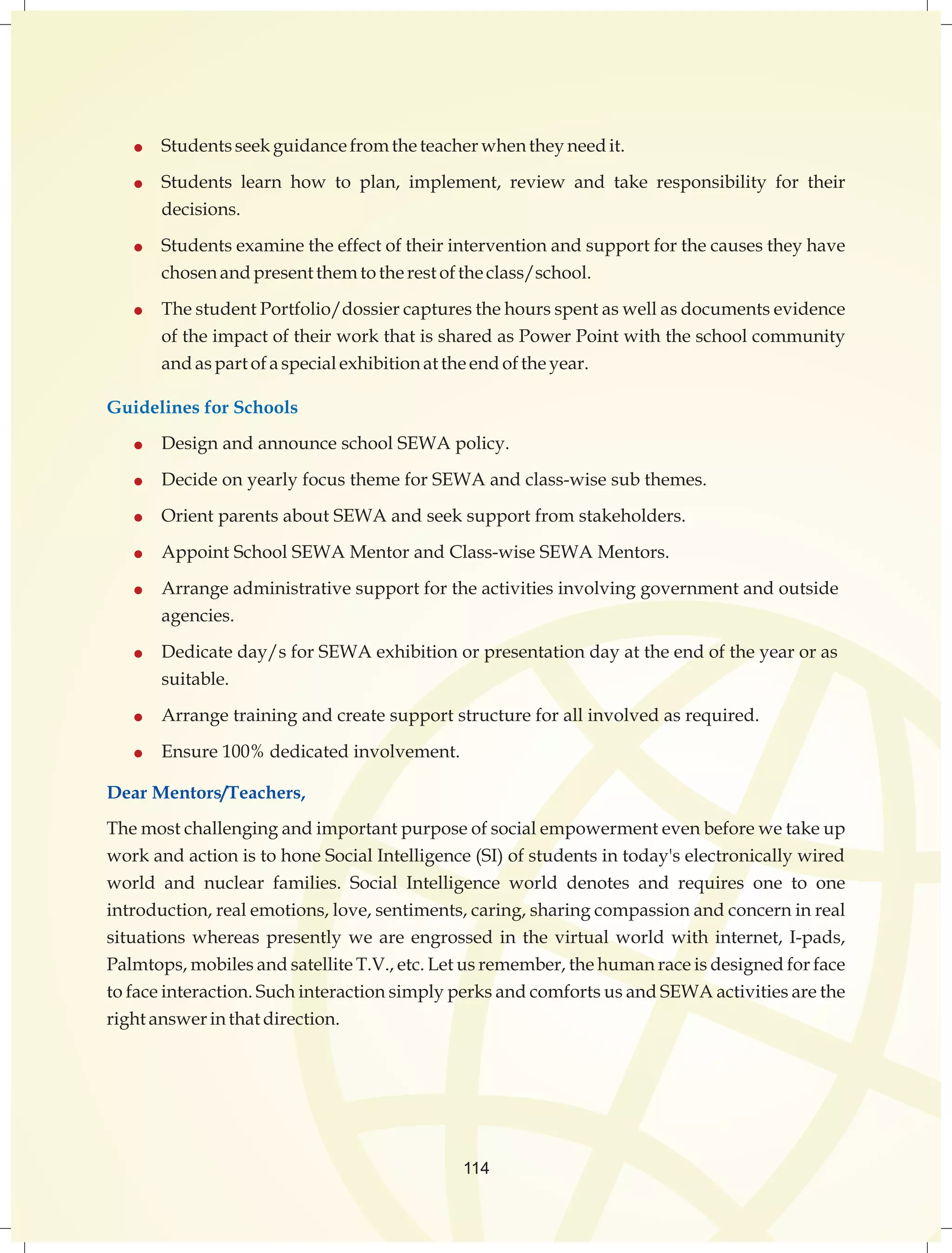  Students seek guidance from the teacher when they need it. 
 Students learn how to plan, implement, review and take responsibility for their 
114 
decisions. 
 Students examine the effect of their intervention and support for the causes they have 
chosen and present them to the rest of the class/school. 
 The student Portfolio/dossier captures the hours spent as well as documents evidence 
of the impact of their work that is shared as Power Point with the school community 
and as part of a special exhibition at the end of the year. 
Guidelines for Schools 
 Design and announce school SEWA policy. 
 Decide on yearly focus theme for SEWA and class-wise sub themes. 
 Orient parents about SEWA and seek support from stakeholders. 
 Appoint School SEWA Mentor and Class-wise SEWA Mentors. 
 Arrange administrative support for the activities involving government and outside 
agencies. 
 Dedicate day/s for SEWA exhibition or presentation day at the end of the year or as 
suitable. 
 Arrange training and create support structure for all involved as required. 
 Ensure 100% dedicated involvement. 
Dear Mentors/Teachers, 
The most challenging and important purpose of social empowerment even before we take up 
work and action is to hone Social Intelligence (SI) of students in today's electronically wired 
world and nuclear families. Social Intelligence world denotes and requires one to one 
introduction, real emotions, love, sentiments, caring, sharing compassion and concern in real 
situations whereas presently we are engrossed in the virtual world with internet, I-pads, 
Palmtops, mobiles and satellite T.V., etc. Let us remember, the human race is designed for face 
to face interaction. Such interaction simply perks and comforts us and SEWA activities are the 
right answer in that direction. 
 