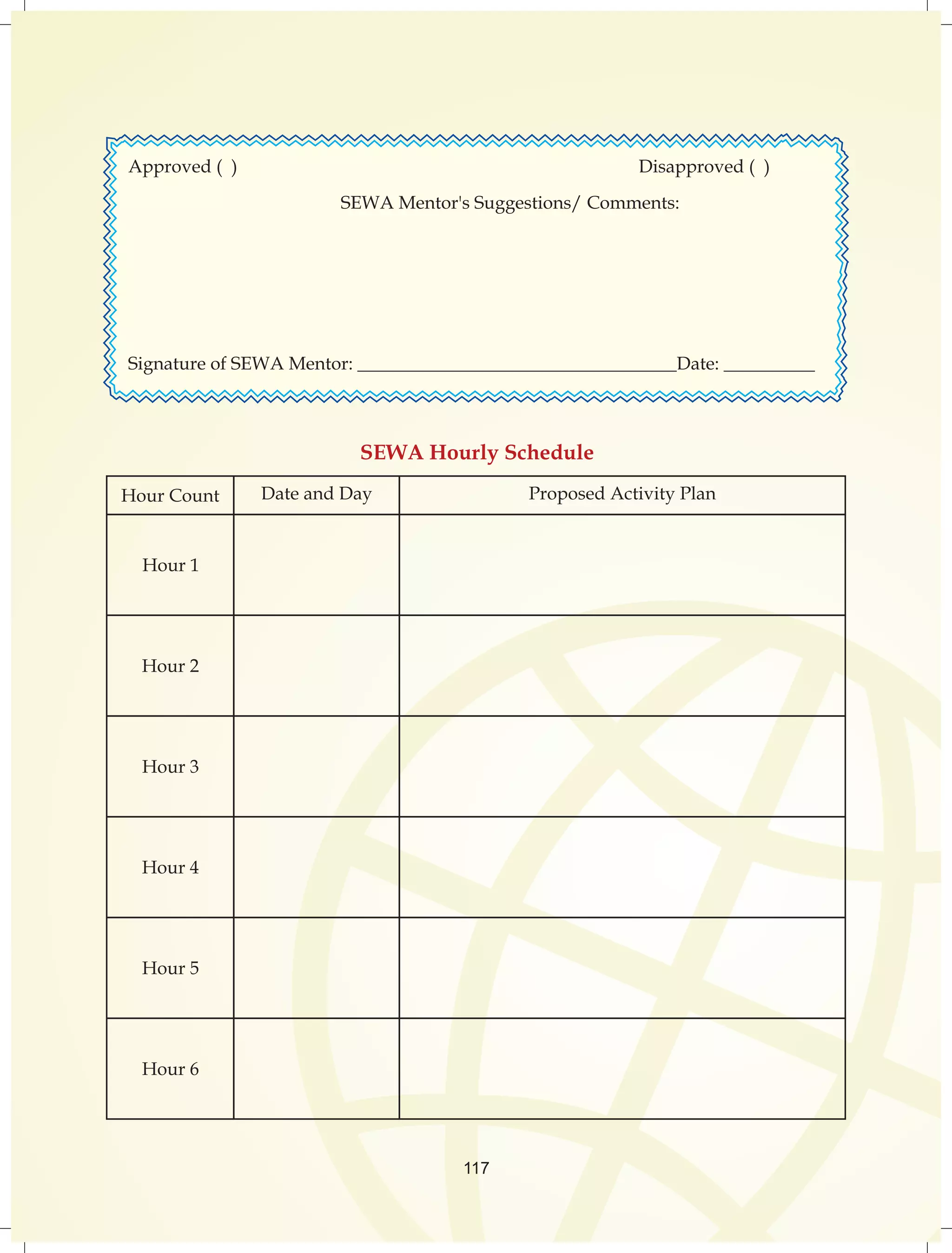 Approved ( ) Disapproved ( ) 
SEWA Mentor's Suggestions/ Comments: 
Signature of SEWA Mentor: ___________________________________Date: __________ 
SEWA Hourly Schedule 
Hour Count Date and Day Proposed Activity Plan 
117 
Hour 1 
Hour 2 
Hour 3 
Hour 4 
Hour 5 
Hour 6 
 