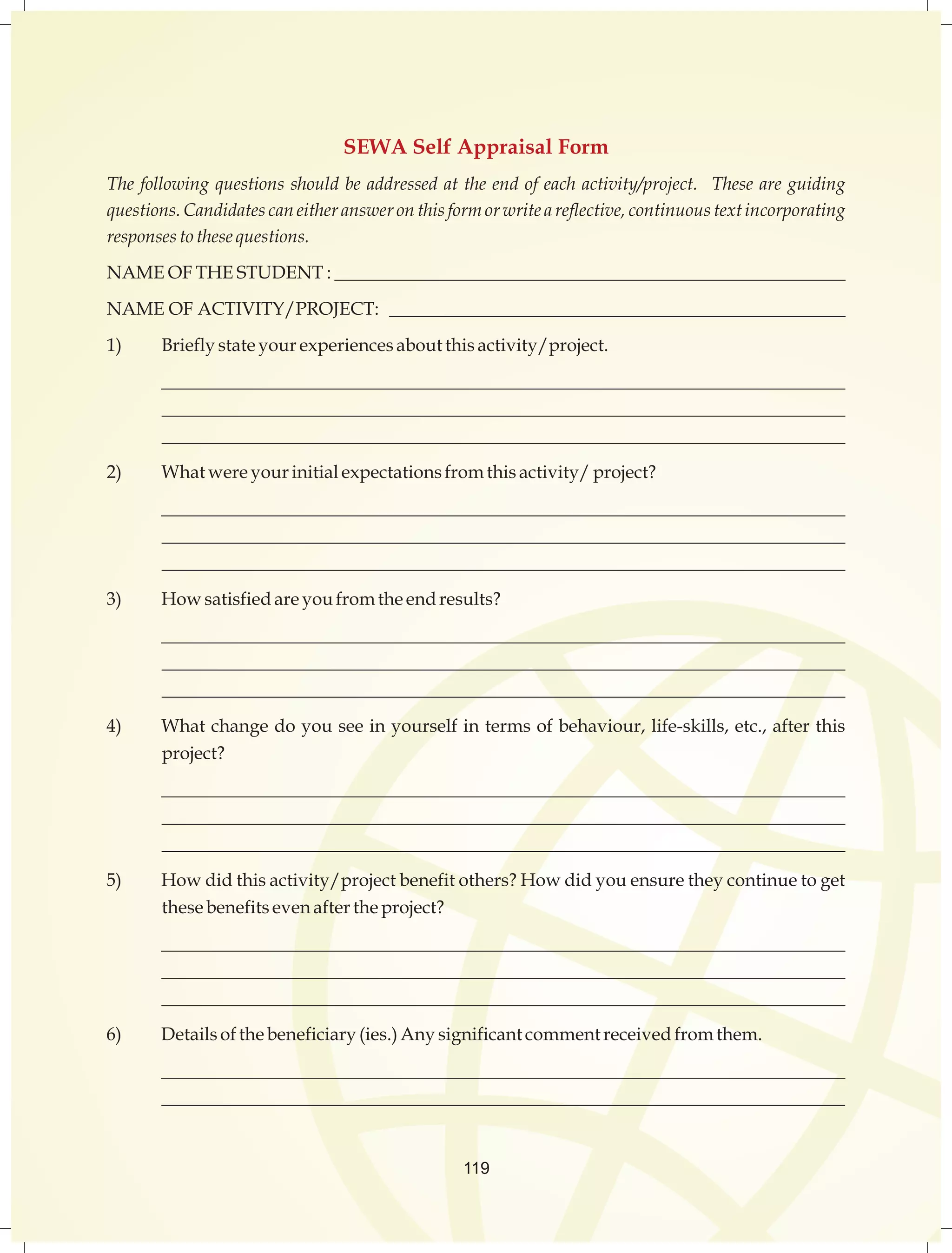 SEWA Self Appraisal Form 
The following questions should be addressed at the end of each activity/project. These are guiding 
questions. Candidates can either answer on this form or write a reflective, continuous text incorporating 
responses to these questions. 
NAME OF THE STUDENT : ________________________________________________________ 
NAME OF ACTIVITY/PROJECT: __________________________________________________ 
1) Briefly state your experiences about this activity/project. 
__________________________________________________________________________ 
__________________________________________________________________________ 
__________________________________________________________________________ 
2) What were your initial expectations from this activity/ project? 
__________________________________________________________________________ 
__________________________________________________________________________ 
__________________________________________________________________________ 
3) How satisfied are you from the end results? 
__________________________________________________________________________ 
__________________________________________________________________________ 
__________________________________________________________________________ 
4) What change do you see in yourself in terms of behaviour, life-skills, etc., after this 
project? 
__________________________________________________________________________ 
__________________________________________________________________________ 
__________________________________________________________________________ 
5) How did this activity/project benefit others? How did you ensure they continue to get 
these benefits even after the project? 
__________________________________________________________________________ 
__________________________________________________________________________ 
__________________________________________________________________________ 
6) Details of the beneficiary (ies.) Any significant comment received from them. 
__________________________________________________________________________ 
__________________________________________________________________________ 
119 
 