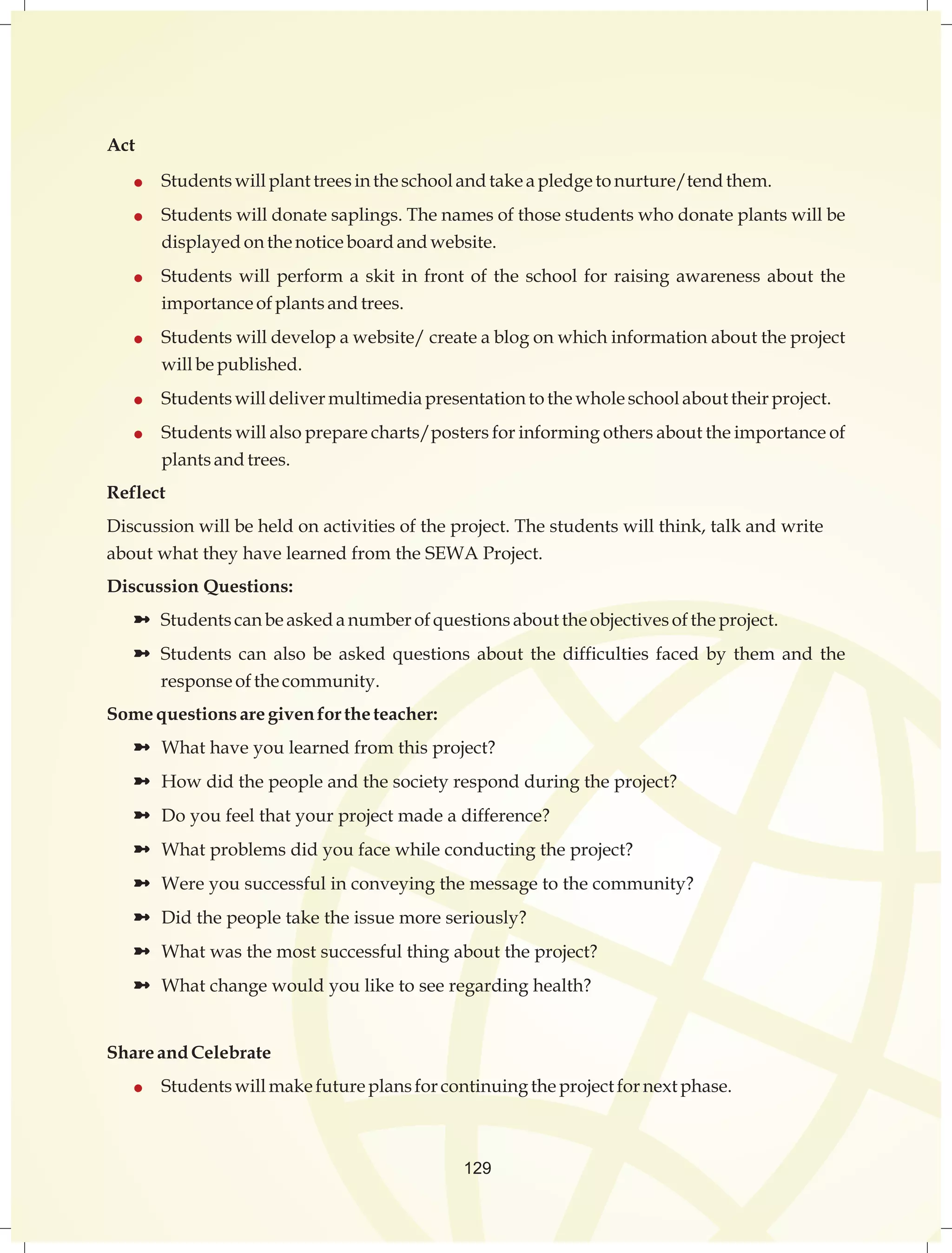 129 
Act 
 Students will plant trees in the school and take a pledge to nurture/tend them. 
 Students will donate saplings. The names of those students who donate plants will be 
displayed on the notice board and website. 
 Students will perform a skit in front of the school for raising awareness about the 
importance of plants and trees. 
 Students will develop a website/ create a blog on which information about the project 
will be published. 
 Students will deliver multimedia presentation to the whole school about their project. 
 Students will also prepare charts/posters for informing others about the importance of 
plants and trees. 
Reflect 
Discussion will be held on activities of the project. The students will think, talk and write 
about what they have learned from the SEWA Project. 
Discussion Questions: 
ü Students can be asked a number of questions about the objectives of the project. 
ü Students can also be asked questions about the difficulties faced by them and the 
response of the community. 
Some questions are given for the teacher: 
ü What have you learned from this project? 
ü How did the people and the society respond during the project? 
ü Do you feel that your project made a difference? 
ü What problems did you face while conducting the project? 
ü Were you successful in conveying the message to the community? 
ü Did the people take the issue more seriously? 
ü What was the most successful thing about the project? 
ü What change would you like to see regarding health? 
Share and Celebrate 
 Students will make future plans for continuing the project for next phase. 
 