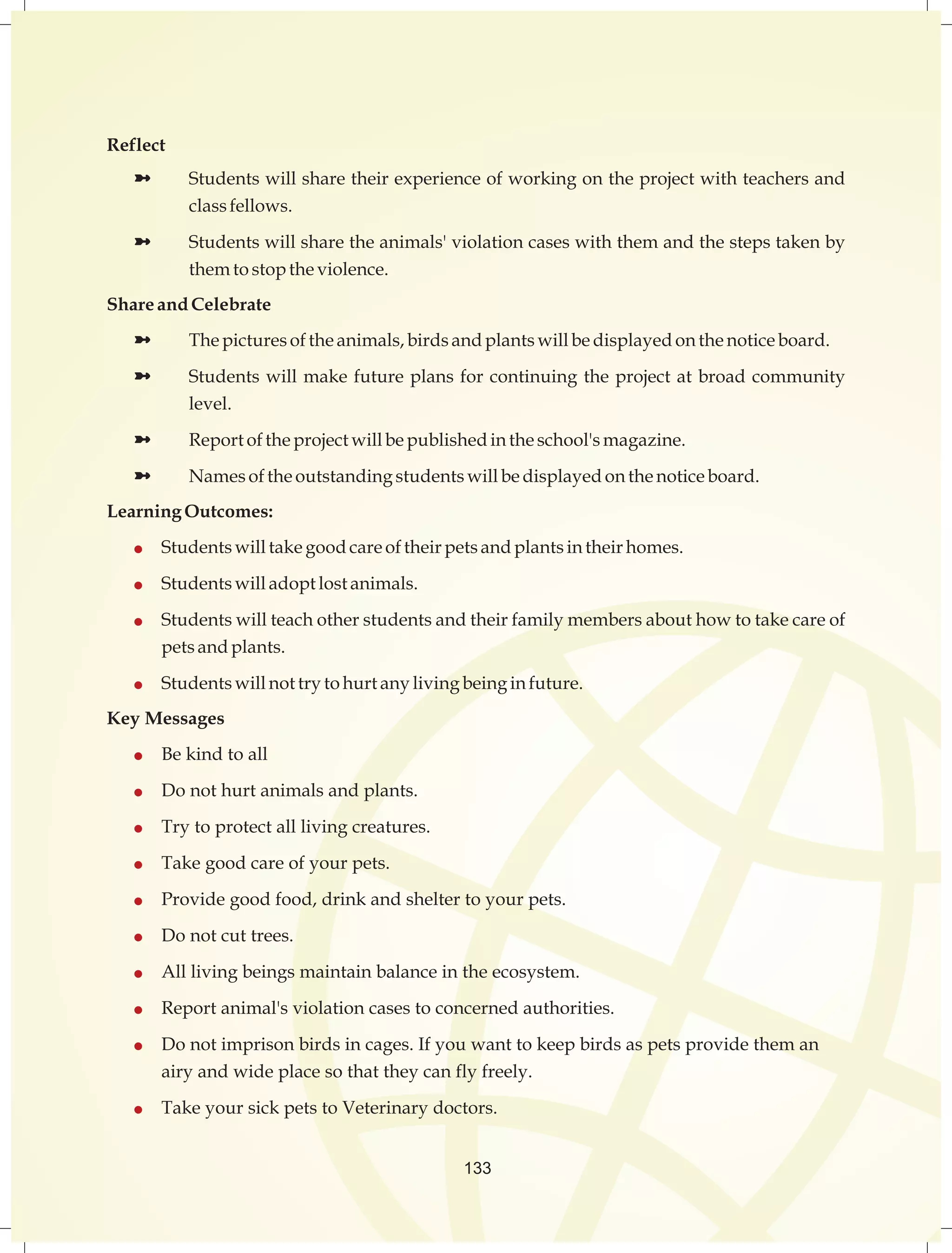133 
Reflect 
ü Students will share their experience of working on the project with teachers and 
class fellows. 
ü Students will share the animals' violation cases with them and the steps taken by 
them to stop the violence. 
Share and Celebrate 
ü The pictures of the animals, birds and plants will be displayed on the notice board. 
ü Students will make future plans for continuing the project at broad community 
level. 
ü Report of the project will be published in the school's magazine. 
ü Names of the outstanding students will be displayed on the notice board. 
Learning Outcomes: 
 Students will take good care of their pets and plants in their homes. 
 Students will adopt lost animals. 
 Students will teach other students and their family members about how to take care of 
pets and plants. 
 Students will not try to hurt any living being in future. 
Key Messages 
 Be kind to all 
 Do not hurt animals and plants. 
 Try to protect all living creatures. 
 Take good care of your pets. 
 Provide good food, drink and shelter to your pets. 
 Do not cut trees. 
 All living beings maintain balance in the ecosystem. 
 Report animal's violation cases to concerned authorities. 
 Do not imprison birds in cages. If you want to keep birds as pets provide them an 
airy and wide place so that they can fly freely. 
 Take your sick pets to Veterinary doctors. 
 