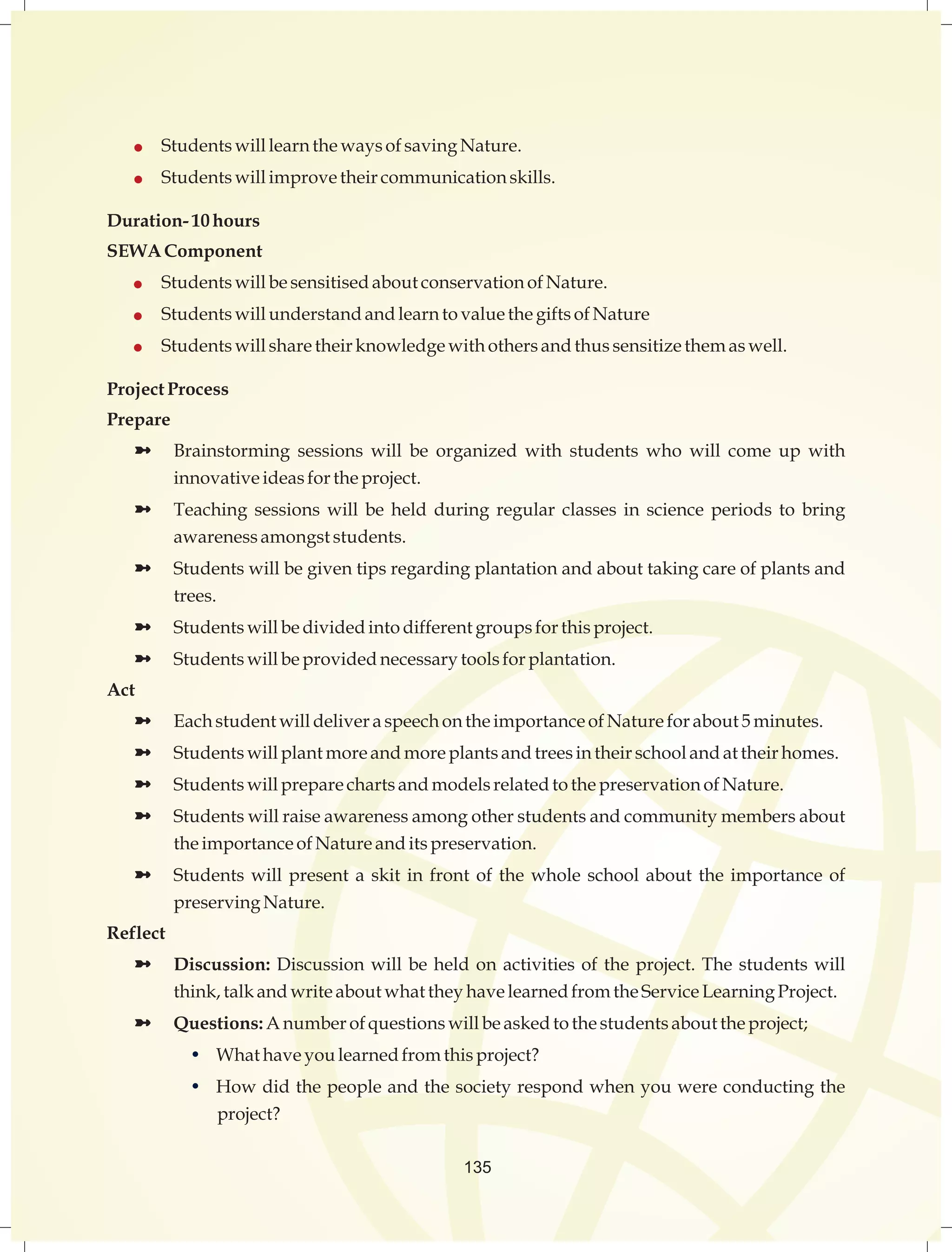  Students will learn the ways of saving Nature. 
 Students will improve their communication skills. 
135 
Duration- 10 hours 
SEWA Component 
 Students will be sensitised about conservation of Nature. 
 Students will understand and learn to value the gifts of Nature 
 Students will share their knowledge with others and thus sensitize them as well. 
Project Process 
Prepare 
ü Brainstorming sessions will be organized with students who will come up with 
innovative ideas for the project. 
ü Teaching sessions will be held during regular classes in science periods to bring 
awareness amongst students. 
ü Students will be given tips regarding plantation and about taking care of plants and 
trees. 
ü Students will be divided into different groups for this project. 
ü Students will be provided necessary tools for plantation. 
Act 
ü Each student will deliver a speech on the importance of Nature for about 5 minutes. 
ü Students will plant more and more plants and trees in their school and at their homes. 
ü Students will prepare charts and models related to the preservation of Nature. 
ü Students will raise awareness among other students and community members about 
the importance of Nature and its preservation. 
ü Students will present a skit in front of the whole school about the importance of 
preserving Nature. 
Reflect 
ü Discussion: Discussion will be held on activities of the project. The students will 
think, talk and write about what they have learned from the Service Learning Project. 
ü Questions: A number of questions will be asked to the students about the project; 
• What have you learned from this project? 
• How did the people and the society respond when you were conducting the 
project? 
 