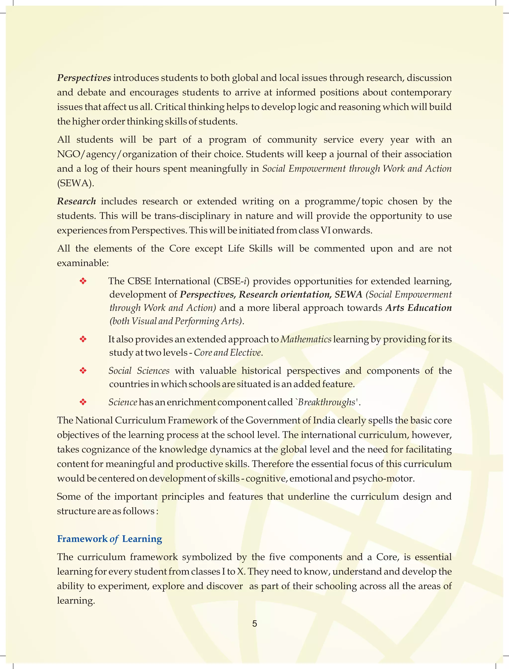 Perspectives introduces students to both global and local issues through research, discussion 
and debate and encourages students to arrive at informed positions about contemporary 
issues that affect us all. Critical thinking helps to develop logic and reasoning which will build 
the higher order thinking skills of students. 
All students will be part of a program of community service every year with an 
NGO/agency/organization of their choice. Students will keep a journal of their association 
and a log of their hours spent meaningfully in Social Empowerment through Work and Action 
(SEWA). 
Research includes research or extended writing on a programme/topic chosen by the 
students. This will be trans-disciplinary in nature and will provide the opportunity to use 
experiences from Perspectives. This will be initiated from class VI onwards. 
All the elements of the Core except Life Skills will be commented upon and are not 
examinable: 
v The CBSE International (CBSE-i) provides opportunities for extended learning, 
development of Perspectives, Research orientation, SEWA (Social Empowerment 
through Work and Action) and a more liberal approach towards Arts Education 
(both Visual and Performing Arts). 
v It also provides an extended approach to Mathematics learning by providing for its 
study at two levels - Core and Elective. 
v Social Sciences with valuable historical perspectives and components of the 
countries in which schools are situated is an added feature. 
v Science has an enrichment component called `Breakthroughs'. 
The National Curriculum Framework of the Government of India clearly spells the basic core 
objectives of the learning process at the school level. The international curriculum, however, 
takes cognizance of the knowledge dynamics at the global level and the need for facilitating 
content for meaningful and productive skills. Therefore the essential focus of this curriculum 
would be centered on development of skills - cognitive, emotional and psycho-motor. 
Some of the important principles and features that underline the curriculum design and 
structure are as follows : 
Framework of Learning 
The curriculum framework symbolized by the five components and a Core, is essential 
learning for every student from classes I to X. They need to know, understand and develop the 
ability to experiment, explore and discover as part of their schooling across all the areas of 
learning. 
5 
 