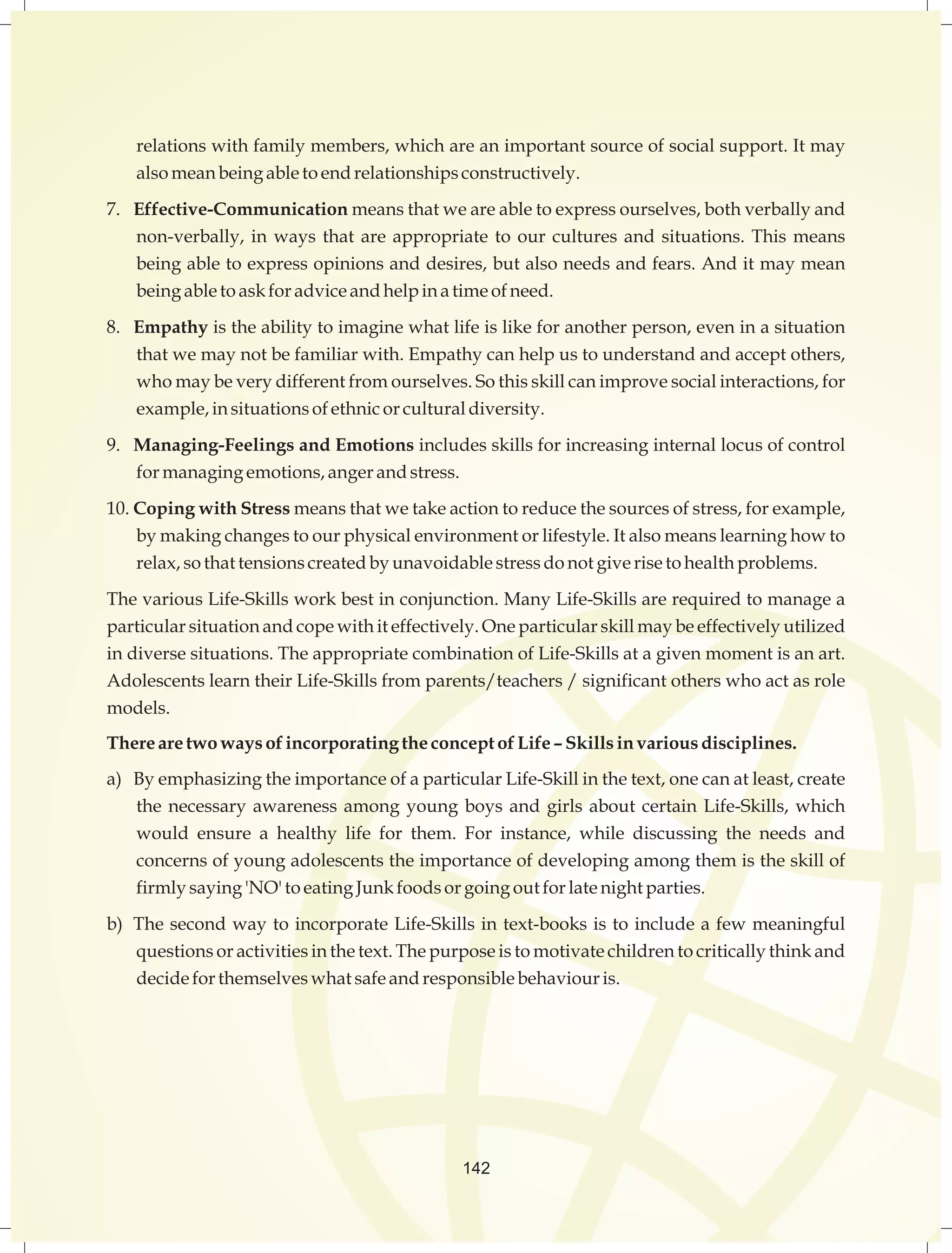 relations with family members, which are an important source of social support. It may 
also mean being able to end relationships constructively. 
7. Effective-Communication means that we are able to express ourselves, both verbally and 
non-verbally, in ways that are appropriate to our cultures and situations. This means 
being able to express opinions and desires, but also needs and fears. And it may mean 
being able to ask for advice and help in a time of need. 
8. Empathy is the ability to imagine what life is like for another person, even in a situation 
that we may not be familiar with. Empathy can help us to understand and accept others, 
who may be very different from ourselves. So this skill can improve social interactions, for 
example, in situations of ethnic or cultural diversity. 
9. Managing-Feelings and Emotions includes skills for increasing internal locus of control 
for managing emotions, anger and stress. 
10. Coping with Stress means that we take action to reduce the sources of stress, for example, 
by making changes to our physical environment or lifestyle. It also means learning how to 
relax, so that tensions created by unavoidable stress do not give rise to health problems. 
The various Life-Skills work best in conjunction. Many Life-Skills are required to manage a 
particular situation and cope with it effectively. One particular skill may be effectively utilized 
in diverse situations. The appropriate combination of Life-Skills at a given moment is an art. 
Adolescents learn their Life-Skills from parents/teachers / significant others who act as role 
models. 
There are two ways of incorporating the concept of Life – Skills in various disciplines. 
a) By emphasizing the importance of a particular Life-Skill in the text, one can at least, create 
the necessary awareness among young boys and girls about certain Life-Skills, which 
would ensure a healthy life for them. For instance, while discussing the needs and 
concerns of young adolescents the importance of developing among them is the skill of 
firmly saying 'NO' to eating Junk foods or going out for late night parties. 
b) The second way to incorporate Life-Skills in text-books is to include a few meaningful 
questions or activities in the text. The purpose is to motivate children to critically think and 
decide for themselves what safe and responsible behaviour is. 
142 
 