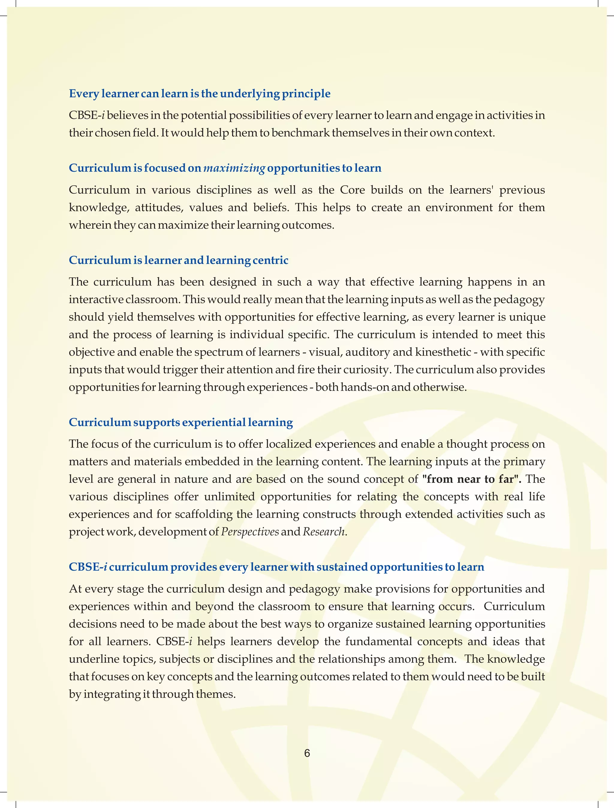 Every learner can learn is the underlying principle 
CBSE-i believes in the potential possibilities of every learner to learn and engage in activities in 
their chosen field. It would help them to benchmark themselves in their own context. 
Curriculum is focused on maximizing opportunities to learn 
Curriculum in various disciplines as well as the Core builds on the learners' previous 
knowledge, attitudes, values and beliefs. This helps to create an environment for them 
wherein they can maximize their learning outcomes. 
Curriculum is learner and learning centric 
The curriculum has been designed in such a way that effective learning happens in an 
interactive classroom. This would really mean that the learning inputs as well as the pedagogy 
should yield themselves with opportunities for effective learning, as every learner is unique 
and the process of learning is individual specific. The curriculum is intended to meet this 
objective and enable the spectrum of learners - visual, auditory and kinesthetic - with specific 
inputs that would trigger their attention and fire their curiosity. The curriculum also provides 
opportunities for learning through experiences - both hands-on and otherwise. 
Curriculum supports experiential learning 
The focus of the curriculum is to offer localized experiences and enable a thought process on 
matters and materials embedded in the learning content. The learning inputs at the primary 
level are general in nature and are based on the sound concept of "from near to far". The 
various disciplines offer unlimited opportunities for relating the concepts with real life 
experiences and for scaffolding the learning constructs through extended activities such as 
project work, development of Perspectives and Research. 
CBSE-i curriculum provides every learner with sustained opportunities to learn 
At every stage the curriculum design and pedagogy make provisions for opportunities and 
experiences within and beyond the classroom to ensure that learning occurs. Curriculum 
decisions need to be made about the best ways to organize sustained learning opportunities 
for all learners. CBSE-i helps learners develop the fundamental concepts and ideas that 
underline topics, subjects or disciplines and the relationships among them. The knowledge 
that focuses on key concepts and the learning outcomes related to them would need to be built 
by integrating it through themes. 
6 
 
