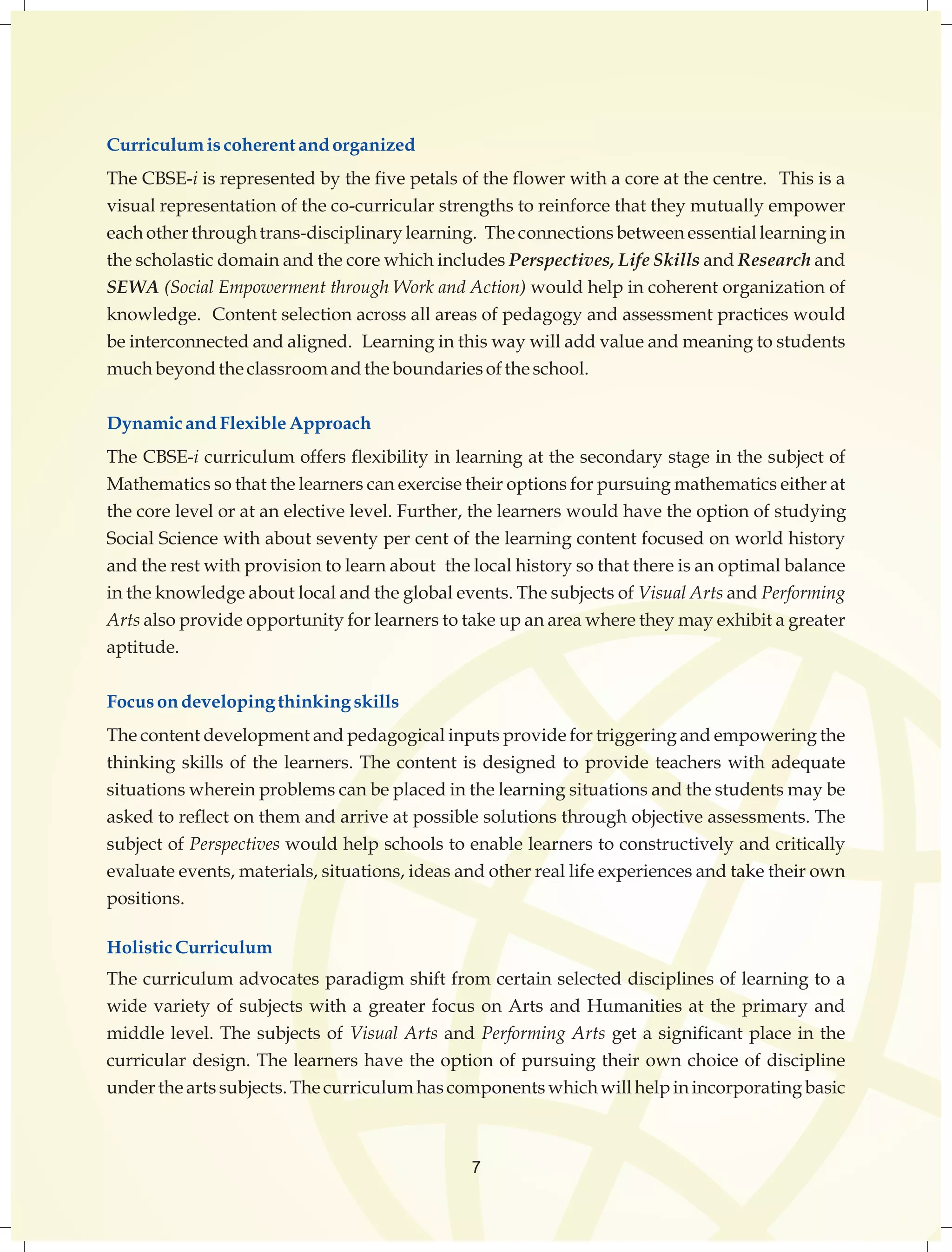 Curriculum is coherent and organized 
The CBSE-i is represented by the five petals of the flower with a core at the centre. This is a 
visual representation of the co-curricular strengths to reinforce that they mutually empower 
each other through trans-disciplinary learning. The connections between essential learning in 
the scholastic domain and the core which includes Perspectives, Life Skills and Research and 
SEWA (Social Empowerment through Work and Action) would help in coherent organization of 
knowledge. Content selection across all areas of pedagogy and assessment practices would 
be interconnected and aligned. Learning in this way will add value and meaning to students 
much beyond the classroom and the boundaries of the school. 
Dynamic and Flexible Approach 
The CBSE-i curriculum offers flexibility in learning at the secondary stage in the subject of 
Mathematics so that the learners can exercise their options for pursuing mathematics either at 
the core level or at an elective level. Further, the learners would have the option of studying 
Social Science with about seventy per cent of the learning content focused on world history 
and the rest with provision to learn about the local history so that there is an optimal balance 
in the knowledge about local and the global events. The subjects of Visual Arts and Performing 
Arts also provide opportunity for learners to take up an area where they may exhibit a greater 
aptitude. 
Focus on developing thinking skills 
The content development and pedagogical inputs provide for triggering and empowering the 
thinking skills of the learners. The content is designed to provide teachers with adequate 
situations wherein problems can be placed in the learning situations and the students may be 
asked to reflect on them and arrive at possible solutions through objective assessments. The 
subject of Perspectives would help schools to enable learners to constructively and critically 
evaluate events, materials, situations, ideas and other real life experiences and take their own 
positions. 
Holistic Curriculum 
The curriculum advocates paradigm shift from certain selected disciplines of learning to a 
wide variety of subjects with a greater focus on Arts and Humanities at the primary and 
middle level. The subjects of Visual Arts and Performing Arts get a significant place in the 
curricular design. The learners have the option of pursuing their own choice of discipline 
under the arts subjects. The curriculum has components which will help in incorporating basic 
7 
 