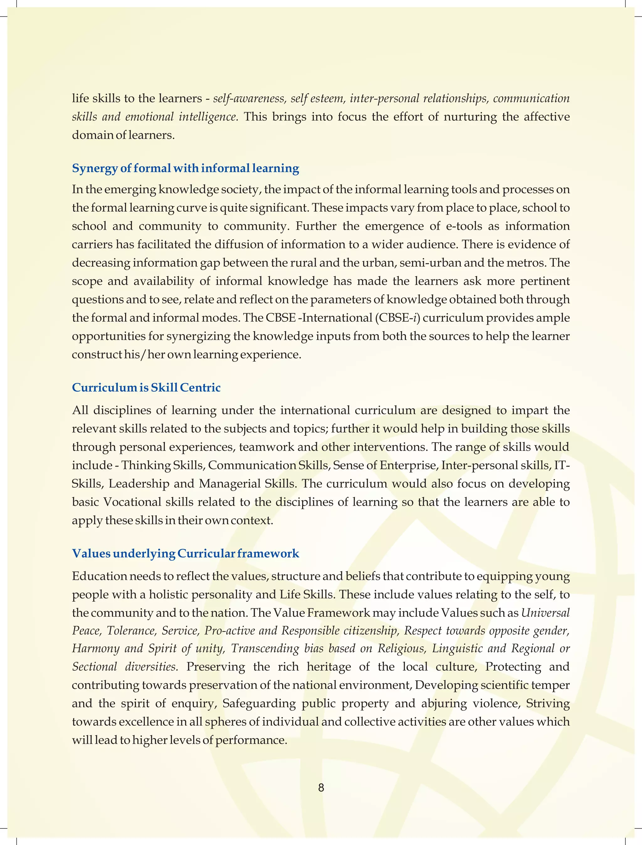 life skills to the learners - self-awareness, self esteem, inter-personal relationships, communication 
skills and emotional intelligence. This brings into focus the effort of nurturing the affective 
domain of learners. 
Synergy of formal with informal learning 
In the emerging knowledge society, the impact of the informal learning tools and processes on 
the formal learning curve is quite significant. These impacts vary from place to place, school to 
school and community to community. Further the emergence of e-tools as information 
carriers has facilitated the diffusion of information to a wider audience. There is evidence of 
decreasing information gap between the rural and the urban, semi-urban and the metros. The 
scope and availability of informal knowledge has made the learners ask more pertinent 
questions and to see, relate and reflect on the parameters of knowledge obtained both through 
the formal and informal modes. The CBSE -International (CBSE-i) curriculum provides ample 
opportunities for synergizing the knowledge inputs from both the sources to help the learner 
construct his/her own learning experience. 
Curriculum is Skill Centric 
All disciplines of learning under the international curriculum are designed to impart the 
relevant skills related to the subjects and topics; further it would help in building those skills 
through personal experiences, teamwork and other interventions. The range of skills would 
include - Thinking Skills, Communication Skills, Sense of Enterprise, Inter-personal skills, IT-Skills, 
Leadership and Managerial Skills. The curriculum would also focus on developing 
basic Vocational skills related to the disciplines of learning so that the learners are able to 
apply these skills in their own context. 
Values underlying Curricular framework 
Education needs to reflect the values, structure and beliefs that contribute to equipping young 
people with a holistic personality and Life Skills. These include values relating to the self, to 
the community and to the nation. The Value Framework may include Values such as Universal 
Peace, Tolerance, Service, Pro-active and Responsible citizenship, Respect towards opposite gender, 
Harmony and Spirit of unity, Transcending bias based on Religious, Linguistic and Regional or 
Sectional diversities. Preserving the rich heritage of the local culture, Protecting and 
contributing towards preservation of the national environment, Developing scientific temper 
and the spirit of enquiry, Safeguarding public property and abjuring violence, Striving 
towards excellence in all spheres of individual and collective activities are other values which 
will lead to higher levels of performance. 
8 
 