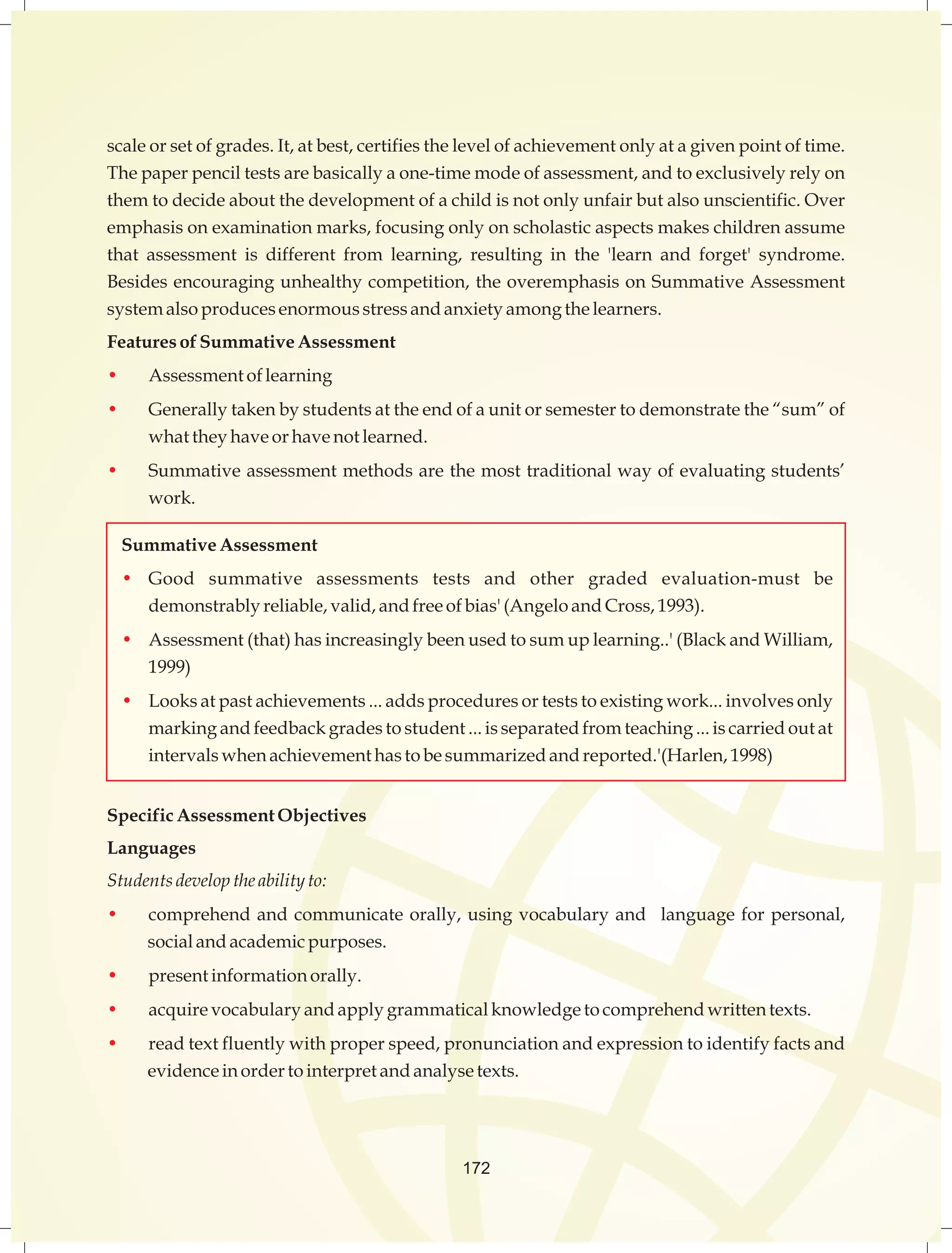 scale or set of grades. It, at best, certifies the level of achievement only at a given point of time. 
The paper pencil tests are basically a one-time mode of assessment, and to exclusively rely on 
them to decide about the development of a child is not only unfair but also unscientific. Over 
emphasis on examination marks, focusing only on scholastic aspects makes children assume 
that assessment is different from learning, resulting in the 'learn and forget' syndrome. 
Besides encouraging unhealthy competition, the overemphasis on Summative Assessment 
system also produces enormous stress and anxiety among the learners. 
Features of Summative Assessment 
• Assessment of learning 
• Generally taken by students at the end of a unit or semester to demonstrate the “sum” of 
what they have or have not learned. 
• Summative assessment methods are the most traditional way of evaluating students’ 
work. 
Summative Assessment 
• Good summative assessments tests and other graded evaluation-must be 
demonstrably reliable, valid, and free of bias' (Angelo and Cross, 1993). 
• Assessment (that) has increasingly been used to sum up learning..' (Black and William, 
1999) 
• Looks at past achievements ... adds procedures or tests to existing work... involves only 
marking and feedback grades to student ... is separated from teaching ... is carried out at 
intervals when achievement has to be summarized and reported.'(Harlen, 1998) 
Specific Assessment Objectives 
Languages 
Students develop the ability to: 
• comprehend and communicate orally, using vocabulary and language for personal, 
social and academic purposes. 
• present information orally. 
• acquire vocabulary and apply grammatical knowledge to comprehend written texts. 
• read text fluently with proper speed, pronunciation and expression to identify facts and 
evidence in order to interpret and analyse texts. 
172 
 