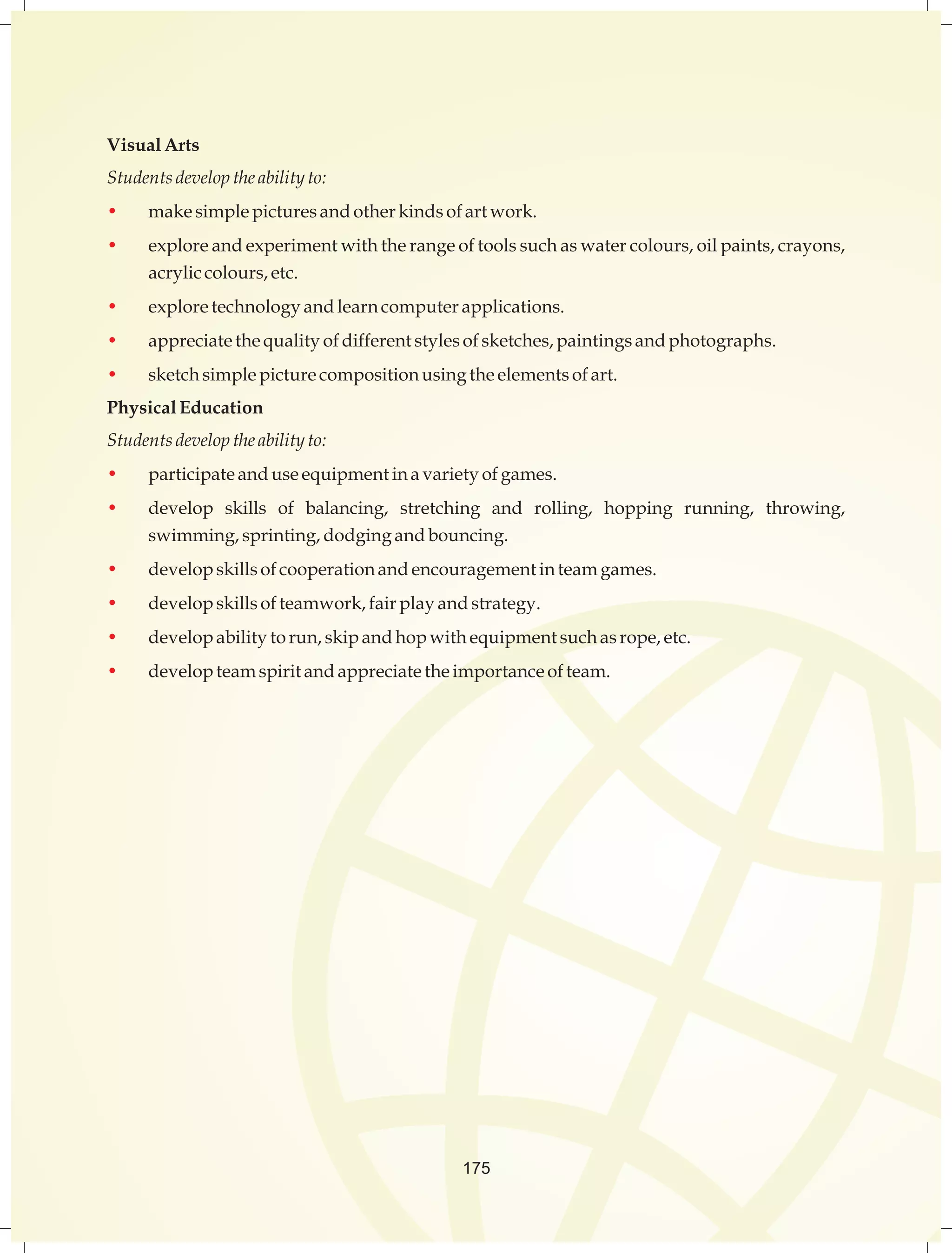 Visual Arts 
Students develop the ability to: 
• make simple pictures and other kinds of art work. 
• explore and experiment with the range of tools such as water colours, oil paints, crayons, 
acrylic colours, etc. 
• explore technology and learn computer applications. 
• appreciate the quality of different styles of sketches, paintings and photographs. 
• sketch simple picture composition using the elements of art. 
Physical Education 
Students develop the ability to: 
• participate and use equipment in a variety of games. 
• develop skills of balancing, stretching and rolling, hopping running, throwing, 
swimming, sprinting, dodging and bouncing. 
• develop skills of cooperation and encouragement in team games. 
• develop skills of teamwork, fair play and strategy. 
• develop ability to run, skip and hop with equipment such as rope, etc. 
• develop team spirit and appreciate the importance of team. 
175 
 