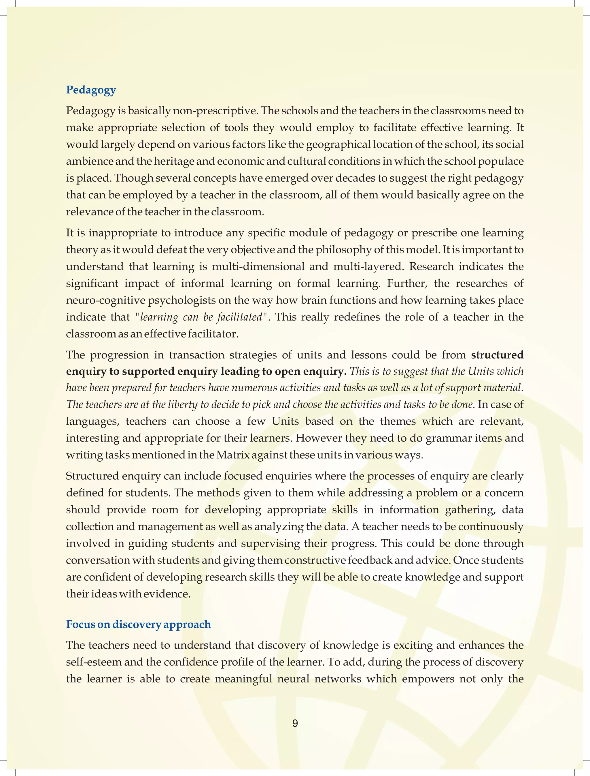 Pedagogy 
Pedagogy is basically non-prescriptive. The schools and the teachers in the classrooms need to 
make appropriate selection of tools they would employ to facilitate effective learning. It 
would largely depend on various factors like the geographical location of the school, its social 
ambience and the heritage and economic and cultural conditions in which the school populace 
is placed. Though several concepts have emerged over decades to suggest the right pedagogy 
that can be employed by a teacher in the classroom, all of them would basically agree on the 
relevance of the teacher in the classroom. 
It is inappropriate to introduce any specific module of pedagogy or prescribe one learning 
theory as it would defeat the very objective and the philosophy of this model. It is important to 
understand that learning is multi-dimensional and multi-layered. Research indicates the 
significant impact of informal learning on formal learning. Further, the researches of 
neuro-cognitive psychologists on the way how brain functions and how learning takes place 
indicate that "learning can be facilitated". This really redefines the role of a teacher in the 
classroom as an effective facilitator. 
The progression in transaction strategies of units and lessons could be from structured 
enquiry to supported enquiry leading to open enquiry. This is to suggest that the Units which 
have been prepared for teachers have numerous activities and tasks as well as a lot of support material. 
The teachers are at the liberty to decide to pick and choose the activities and tasks to be done. In case of 
languages, teachers can choose a few Units based on the themes which are relevant, 
interesting and appropriate for their learners. However they need to do grammar items and 
writing tasks mentioned in the Matrix against these units in various ways. 
Structured enquiry can include focused enquiries where the processes of enquiry are clearly 
defined for students. The methods given to them while addressing a problem or a concern 
should provide room for developing appropriate skills in information gathering, data 
collection and management as well as analyzing the data. A teacher needs to be continuously 
involved in guiding students and supervising their progress. This could be done through 
conversation with students and giving them constructive feedback and advice. Once students 
are confident of developing research skills they will be able to create knowledge and support 
their ideas with evidence. 
Focus on discovery approach 
The teachers need to understand that discovery of knowledge is exciting and enhances the 
self-esteem and the confidence profile of the learner. To add, during the process of discovery 
the learner is able to create meaningful neural networks which empowers not only the 
9 
 