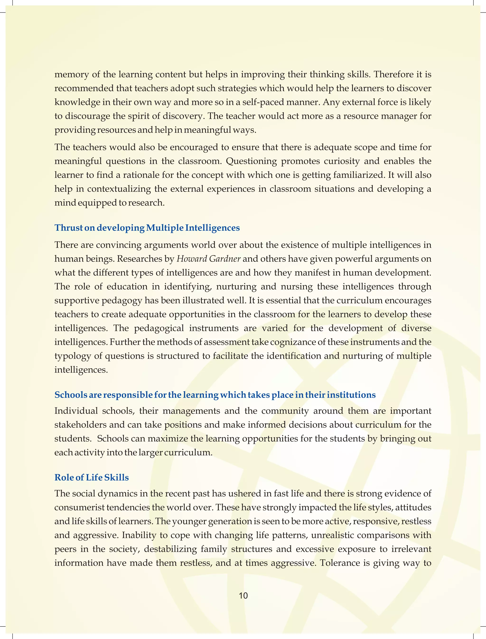 memory of the learning content but helps in improving their thinking skills. Therefore it is 
recommended that teachers adopt such strategies which would help the learners to discover 
knowledge in their own way and more so in a self-paced manner. Any external force is likely 
to discourage the spirit of discovery. The teacher would act more as a resource manager for 
providing resources and help in meaningful ways. 
The teachers would also be encouraged to ensure that there is adequate scope and time for 
meaningful questions in the classroom. Questioning promotes curiosity and enables the 
learner to find a rationale for the concept with which one is getting familiarized. It will also 
help in contextualizing the external experiences in classroom situations and developing a 
mind equipped to research. 
Thrust on developing Multiple Intelligences 
There are convincing arguments world over about the existence of multiple intelligences in 
human beings. Researches by Howard Gardner and others have given powerful arguments on 
what the different types of intelligences are and how they manifest in human development. 
The role of education in identifying, nurturing and nursing these intelligences through 
supportive pedagogy has been illustrated well. It is essential that the curriculum encourages 
teachers to create adequate opportunities in the classroom for the learners to develop these 
intelligences. The pedagogical instruments are varied for the development of diverse 
intelligences. Further the methods of assessment take cognizance of these instruments and the 
typology of questions is structured to facilitate the identification and nurturing of multiple 
intelligences. 
Schools are responsible for the learning which takes place in their institutions 
Individual schools, their managements and the community around them are important 
stakeholders and can take positions and make informed decisions about curriculum for the 
students. Schools can maximize the learning opportunities for the students by bringing out 
each activity into the larger curriculum. 
Role of Life Skills 
The social dynamics in the recent past has ushered in fast life and there is strong evidence of 
consumerist tendencies the world over. These have strongly impacted the life styles, attitudes 
and life skills of learners. The younger generation is seen to be more active, responsive, restless 
and aggressive. Inability to cope with changing life patterns, unrealistic comparisons with 
peers in the society, destabilizing family structures and excessive exposure to irrelevant 
information have made them restless, and at times aggressive. Tolerance is giving way to 
10 
 
