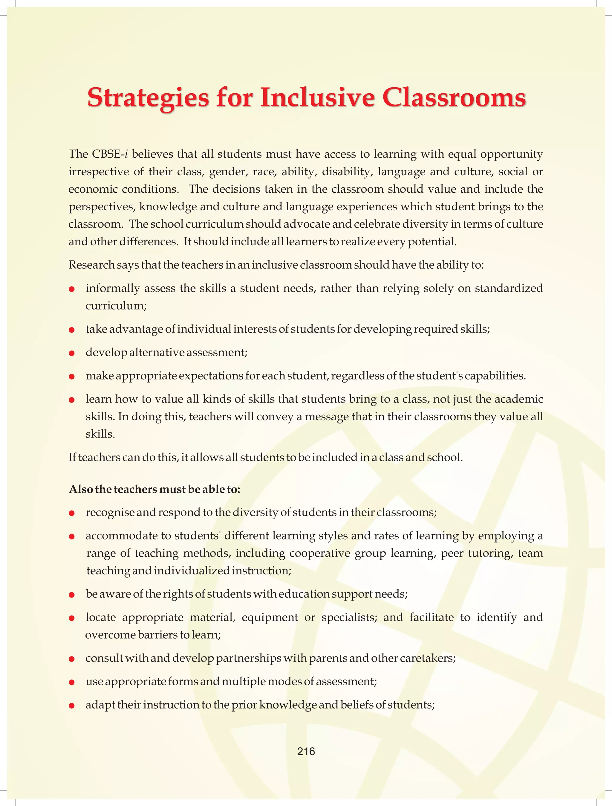 Strategies for Inclusive Classrooms 
The CBSE-i believes that all students must have access to learning with equal opportunity 
irrespective of their class, gender, race, ability, disability, language and culture, social or 
economic conditions. The decisions taken in the classroom should value and include the 
perspectives, knowledge and culture and language experiences which student brings to the 
classroom. The school curriculum should advocate and celebrate diversity in terms of culture 
and other differences. It should include all learners to realize every potential. 
Research says that the teachers in an inclusive classroom should have the ability to: 
 informally assess the skills a student needs, rather than relying solely on standardized 
curriculum; 
 take advantage of individual interests of students for developing required skills; 
 develop alternative assessment; 
 make appropriate expectations for each student, regardless of the student's capabilities. 
 learn how to value all kinds of skills that students bring to a class, not just the academic 
skills. In doing this, teachers will convey a message that in their classrooms they value all 
skills. 
If teachers can do this, it allows all students to be included in a class and school. 
Also the teachers must be able to: 
 recognise and respond to the diversity of students in their classrooms; 
 accommodate to students' different learning styles and rates of learning by employing a 
range of teaching methods, including cooperative group learning, peer tutoring, team 
teaching and individualized instruction; 
 be aware of the rights of students with education support needs; 
 locate appropriate material, equipment or specialists; and facilitate to identify and 
overcome barriers to learn; 
 consult with and develop partnerships with parents and other caretakers; 
 use appropriate forms and multiple modes of assessment; 
 adapt their instruction to the prior knowledge and beliefs of students; 
216 
 