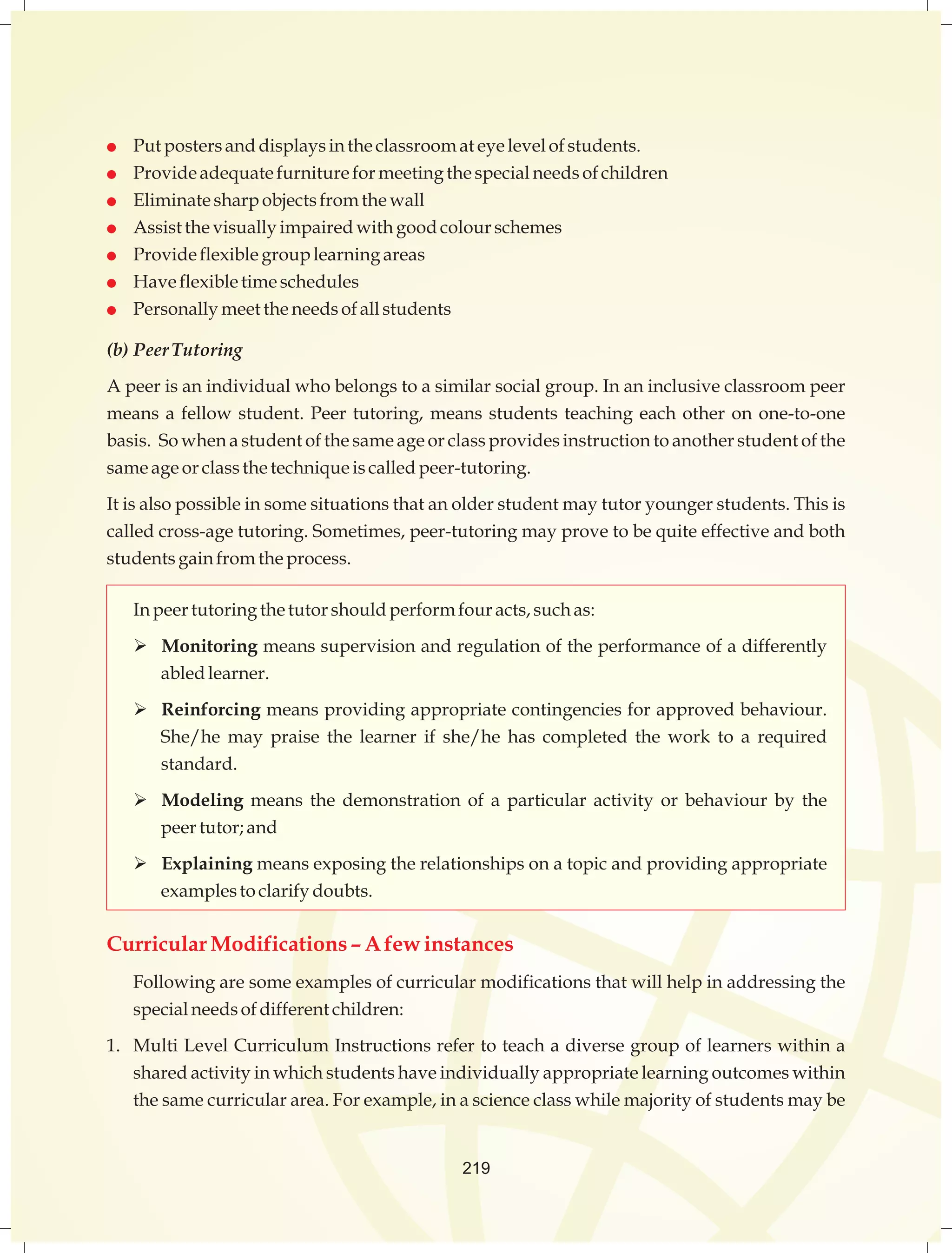  Put posters and displays in the classroom at eye level of students. 
 Provide adequate furniture for meeting the special needs of children 
 Eliminate sharp objects from the wall 
 Assist the visually impaired with good colour schemes 
 Provide flexible group learning areas 
 Have flexible time schedules 
 Personally meet the needs of all students 
(b) Peer Tutoring 
A peer is an individual who belongs to a similar social group. In an inclusive classroom peer 
means a fellow student. Peer tutoring, means students teaching each other on one-to-one 
basis. So when a student of the same age or class provides instruction to another student of the 
same age or class the technique is called peer-tutoring. 
It is also possible in some situations that an older student may tutor younger students. This is 
called cross-age tutoring. Sometimes, peer-tutoring may prove to be quite effective and both 
students gain from the process. 
In peer tutoring the tutor should perform four acts, such as: 
 Monitoring means supervision and regulation of the performance of a differently 
abled learner. 
 Reinforcing means providing appropriate contingencies for approved behaviour. 
She/he may praise the learner if she/he has completed the work to a required 
standard. 
 Modeling means the demonstration of a particular activity or behaviour by the 
peer tutor; and 
 Explaining means exposing the relationships on a topic and providing appropriate 
examples to clarify doubts. 
Curricular Modifications – A few instances 
Following are some examples of curricular modifications that will help in addressing the 
special needs of different children: 
1. Multi Level Curriculum Instructions refer to teach a diverse group of learners within a 
shared activity in which students have individually appropriate learning outcomes within 
the same curricular area. For example, in a science class while majority of students may be 
219 
 