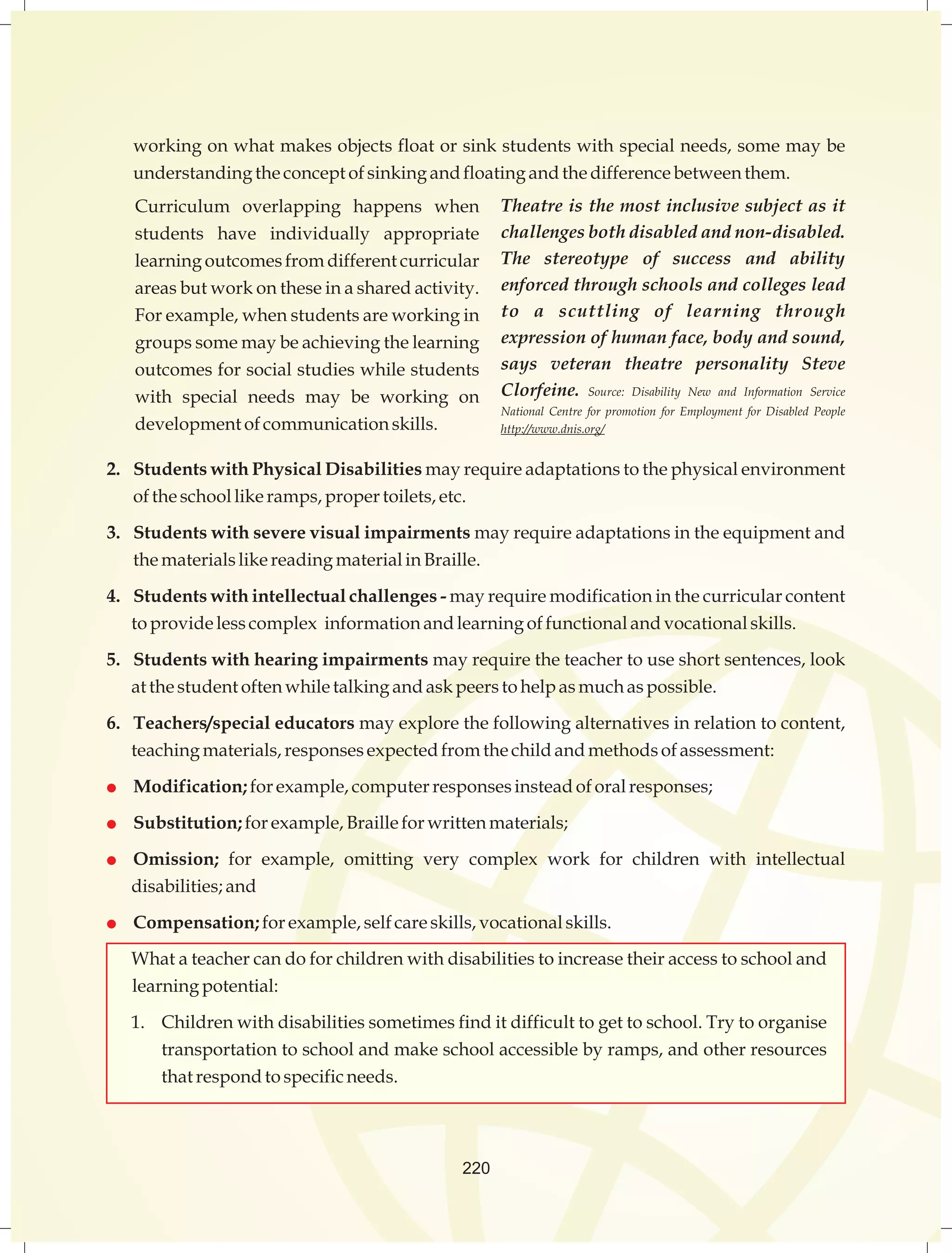working on what makes objects float or sink students with special needs, some may be 
understanding the concept of sinking and floating and the difference between them. 
Curriculum overlapping happens when 
students have individually appropriate 
learning outcomes from different curricular 
areas but work on these in a shared activity. 
For example, when students are working in 
groups some may be achieving the learning 
outcomes for social studies while students 
with special needs may be working on 
development of communication skills. 
Theatre is the most inclusive subject as it 
challenges both disabled and non-disabled. 
The stereotype of success and ability 
enforced through schools and colleges lead 
to a scuttling of learning through 
expression of human face, body and sound, 
says veteran theatre personality Steve 
Clorfeine. Source: Disability New and Information Service 
National Centre for promotion for Employment for Disabled People 
http://www.dnis.org/ 
2. Students with Physical Disabilities may require adaptations to the physical environment 
of the school like ramps, proper toilets, etc. 
3. Students with severe visual impairments may require adaptations in the equipment and 
the materials like reading material in Braille. 
4. Students with intellectual challenges - may require modification in the curricular content 
to provide less complex information and learning of functional and vocational skills. 
5. Students with hearing impairments may require the teacher to use short sentences, look 
at the student often while talking and ask peers to help as much as possible. 
6. Teachers/special educators may explore the following alternatives in relation to content, 
teaching materials, responses expected from the child and methods of assessment: 
 Modification; for example, computer responses instead of oral responses; 
 Substitution; for example, Braille for written materials; 
 Omission; for example, omitting very complex work for children with intellectual 
220 
disabilities; and 
 Compensation; for example, self care skills, vocational skills. 
What a teacher can do for children with disabilities to increase their access to school and 
learning potential: 
1. Children with disabilities sometimes find it difficult to get to school. Try to organise 
transportation to school and make school accessible by ramps, and other resources 
that respond to specific needs. 
 
