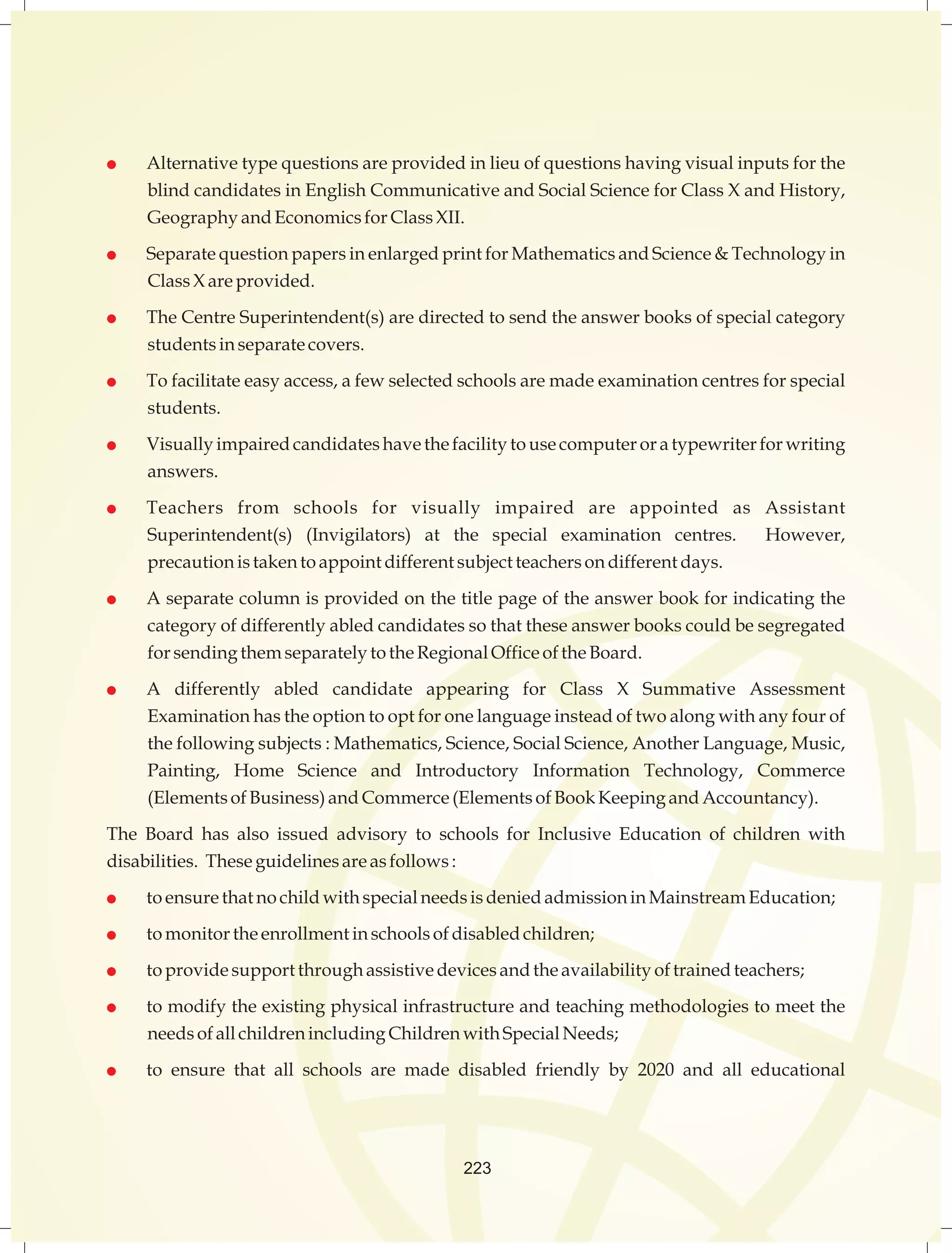  Alternative type questions are provided in lieu of questions having visual inputs for the 
blind candidates in English Communicative and Social Science for Class X and History, 
Geography and Economics for Class XII. 
 Separate question papers in enlarged print for Mathematics and Science  Technology in 
Class X are provided. 
 The Centre Superintendent(s) are directed to send the answer books of special category 
students in separate covers. 
 To facilitate easy access, a few selected schools are made examination centres for special 
students. 
 Visually impaired candidates have the facility to use computer or a typewriter for writing 
answers. 
 Teachers from schools for visually impaired are appointed as Assistant 
Superintendent(s) (Invigilators) at the special examination centres. However, 
precaution is taken to appoint different subject teachers on different days. 
 A separate column is provided on the title page of the answer book for indicating the 
category of differently abled candidates so that these answer books could be segregated 
for sending them separately to the Regional Office of the Board. 
 A differently abled candidate appearing for Class X Summative Assessment 
Examination has the option to opt for one language instead of two along with any four of 
the following subjects : Mathematics, Science, Social Science, Another Language, Music, 
Painting, Home Science and Introductory Information Technology, Commerce 
(Elements of Business) and Commerce (Elements of Book Keeping and Accountancy). 
The Board has also issued advisory to schools for Inclusive Education of children with 
disabilities. These guidelines are as follows : 
 to ensure that no child with special needs is denied admission in Mainstream Education; 
 to monitor the enrollment in schools of disabled children; 
 to provide support through assistive devices and the availability of trained teachers; 
 to modify the existing physical infrastructure and teaching methodologies to meet the 
needs of all children including Children with Special Needs; 
 to ensure that all schools are made disabled friendly by 2020 and all educational 
223 
 