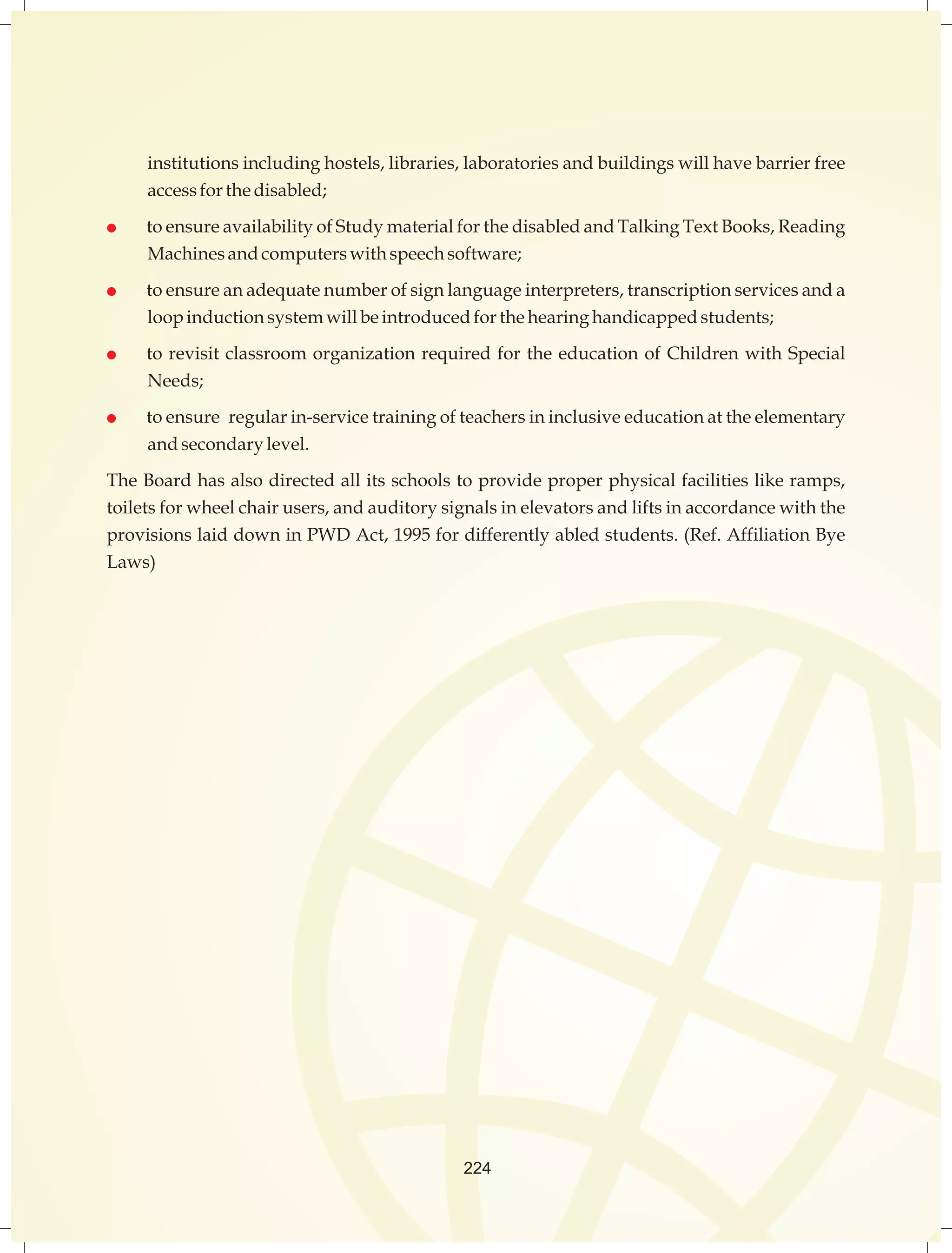 institutions including hostels, libraries, laboratories and buildings will have barrier free 
access for the disabled; 
 to ensure availability of Study material for the disabled and Talking Text Books, Reading 
Machines and computers with speech software; 
 to ensure an adequate number of sign language interpreters, transcription services and a 
loop induction system will be introduced for the hearing handicapped students; 
 to revisit classroom organization required for the education of Children with Special 
Needs; 
 to ensure regular in-service training of teachers in inclusive education at the elementary 
and secondary level. 
The Board has also directed all its schools to provide proper physical facilities like ramps, 
toilets for wheel chair users, and auditory signals in elevators and lifts in accordance with the 
provisions laid down in PWD Act, 1995 for differently abled students. (Ref. Affiliation Bye 
Laws) 
224 
 