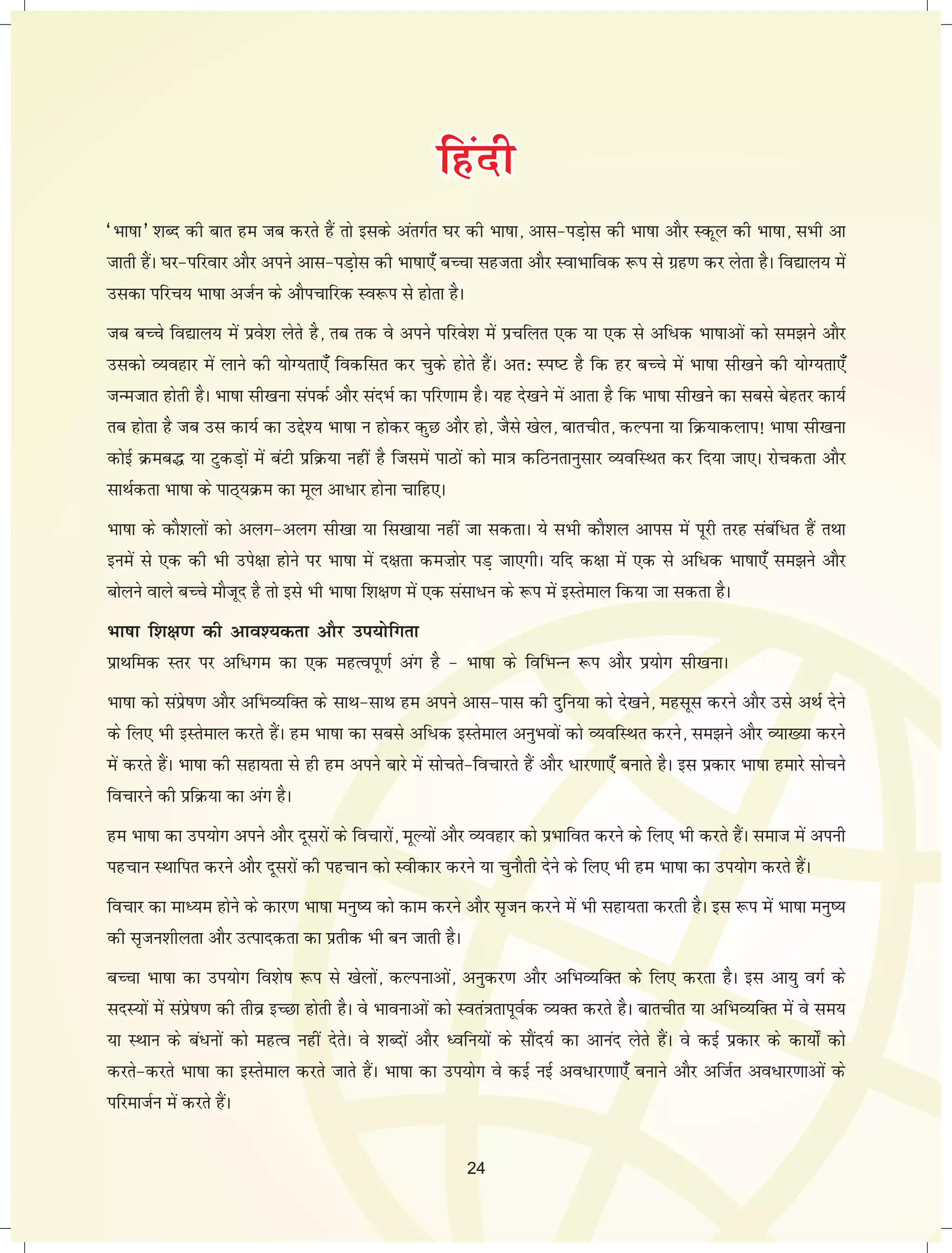 fffgggaaannnhhh 
^Hkk"kk* 'kCn dh ckr ge tc djrs gSa rks blds varxZr ?kj dh Hkk"kk] vkl&iM+ksl dh Hkk"kk vkSj Ldwy dh Hkk"kk] lHkh vk 
tkrh gSaA ?kj&ifjokj vkSj vius vkl&iM+ksl dh Hkk"kk,¡ cPpk lgtrk vkSj LokHkkfod :i ls xzg.k dj ysrk gSA fo|ky; esa 
mldk ifjp; Hkk"kk vtZu ds vkSipkfjd Lo:i ls gksrk gSA 
tc cPps fo|ky; esa izos'k ysrs gS] rc rd os vius ifjos'k esa izpfyr ,d ;k ,d ls vf/d Hkk"kkvksa dks le>us vkSj 
mldks O;ogkj esa ykus dh ;ksX;rk,¡ fodflr dj pqds gksrs gSaA vr% Li"V gS fd gj cPps esa Hkk"kk lh[kus dh ;ksX;rk,¡ 
tUetkr gksrh gSA Hkk"kk lh[kuk laidZ vkSj lanHkZ dk ifj.kke gSA ;g ns[kus esa vkrk gS fd Hkk"kk lh[kus dk lcls csgrj dk;Z 
rc gksrk gS tc ml dk;Z dk mís'; Hkk"kk u gksdj dqN vkSj gks] tSls [ksy] ckrphr] dYiuk ;k fØ;kdyki! Hkk"kk lh[kuk 
dksbZ Øec¼ ;k VqdM+ksa esa caVh izfØ;k ugha gS ftlesa ikBksa dks ek=k dfBurkuqlkj O;ofLFkr dj fn;k tk,A jkspdrk vkSj 
lkFkZdrk Hkk"kk ds ikB~;Øe dk ewy vk/kj gksuk pkfg,A 
Hkk"kk ds dkS'kyksa dks vyx&vyx lh[kk ;k fl[kk;k ugha tk ldrkA ;s lHkh dkS'ky vkil esa iwjh rjg lacaf/r gSa rFkk 
buesa ls ,d dh Hkh mis{kk gksus ij Hkk"kk esa n{krk deFkksj iM+ tk,xhA ;fn d{kk esa ,d ls vf/d Hkk"kk,¡ le>us vkSj 
cksyus okys cPps ekStwn gS rks bls Hkh Hkk"kk f'k{k.k esa ,d lalk/u ds :i esa bLrseky fd;k tk ldrk gSA 
Hkk"kk f'k{k.k dh vko';drk vkSj mi;ksfxrk 
izkFkfed Lrj ij vf/xe dk ,d egRoiw.kZ vax gS & Hkk"kk ds fofHkUu :i vkSj iz;ksx lh[kukA 
Hkk"kk dks laizs"k.k vkSj vfHkO;fDr ds lkFk&lkFk ge vius vkl&ikl dh nqfu;k dks ns[kus] eglwl djus vkSj mls vFkZ nsus 
ds fy, Hkh bLrseky djrs gSaA ge Hkk"kk dk lcls vf/d bLrseky vuqHkoksa dks O;ofLFkr djus] le>us vkSj O;k[;k djus 
esa djrs gSaA Hkk"kk dh lgk;rk ls gh ge vius ckjs esa lksprs&fopkjrs gSa vkSj /kj.kk,¡ cukrs gSA bl izdkj Hkk"kk gekjs lkspus 
fopkjus dh izfØ;k dk vax gSA 
ge Hkk"kk dk mi;ksx vius vkSj nwljksa ds fopkjksa] ewY;ksa vkSj O;ogkj dks izHkkfor djus ds fy, Hkh djrs gSaA lekt esa viuh 
igpku LFkkfir djus vkSj nwljksa dh igpku dks Lohdkj djus ;k pqukSrh nsus ds fy, Hkh ge Hkk"kk dk mi;kssx djrs gSaA 
fopkj dk ekè;e gksus ds dkj.k Hkk"kk euq"; dks dke djus vkSj l`tu djus esa Hkh lgk;rk djrh gSA bl :i esa Hkk"kk euq"; 
dh l`tu'khyrk vkSj mRikndrk dk izrhd Hkh cu tkrh gSA 
cPpk Hkk"kk dk mi;ksx fo'ks"k :i ls [ksyksa] dYiukvksa] vuqdj.k vkSj vfHkO;fDr ds fy, djrk gSA bl vk;q oxZ ds 
lnL;ksa esa laizs"k.k dh rhoz bPNk gksrh gSA os Hkkoukvksa dks Lora=krkiwoZd O;Dr djrs gSA ckrphr ;k vfHkO;fDr esa os le; 
;k LFkku ds ca/uksa dks egRo ugha nsrsA os 'kCnksa vkSj èofu;ksa ds lkSan;Z dk vkuan ysrs gSaA os dbZ izdkj ds dk;ks± dks 
djrs&djrs Hkk"kk dk bLrseky djrs tkrs gSaA Hkk"kk dk mi;ksx os dbZ ubZ vo/kj.kk,¡ cukus vkSj vftZr vo/kj.kkvksa ds 
ifjektZu esa djrs gSaA 
24 
 