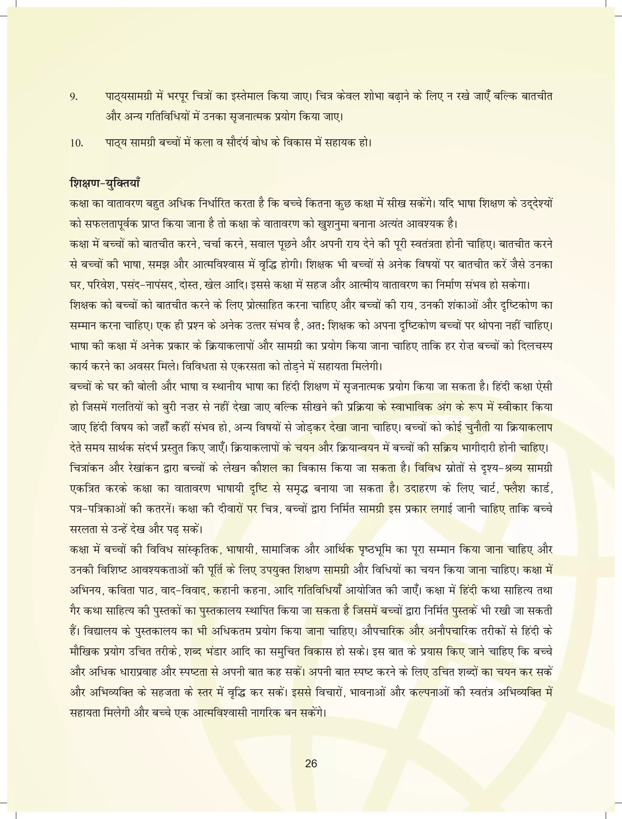 9- ikB~;lkexzh esa Hkjiwj fp=kksa dk bLrseky fd;k tk,A fp=k dsoy 'kksHkk c<+kus ds fy, u j[ks tk,¡ cfYd ckrphr 
vkSj vU; xfrfof/;ksa esa mudk l`tukRed iz;ksx fd;k tk,A 
10- ikB~; lkexzh cPpksa esa dyk o lkSna;Z cks/ ds fodkl esa lgk;d gksA 
f'k{k.k&;qfDr;k¡ 
d{kk dk okrkoj.k cgqr vf/d fu/kZfjr djrk gS fd cPps fdruk dqN d{kk esa lh[k ldsaxsA ;fn Hkk"kk f'k{k.k ds mn~ns';ksa 
dks liQyrkiwoZd izkIr fd;k tkuk gS rks d{kk ds okrkoj.k dks [kq'kuqek cukuk vR;ar vko';d gSA 
d{kk esa cPpksa dks ckrphr djus] ppkZ djus] loky iwNus vkSj viuh jk; nsus dh iwjh Lora=krk gksuh pkfg,A ckrphr djus 
ls cPpksa dh Hkk"kk] le> vkSj vkRefo'okl esa o`f¼ gksxhA f'k{kd Hkh cPpksa ls vusd fo"k;ksa ij ckrphr djsa tSls mudk 
?kj] ifjos'k] ilan&ukialn] nksLr] [ksy vkfnA blls d{kk esa lgt vkSj vkReh; okrkoj.k dk fuekZ.k laHko gks ldsxkA 
f'k{kd dks cPpksa dks ckrphr djus ds fy, izksRlkfgr djuk pkfg, vkSj cPpksa dh jk;] mudh 'kadkvksa vkSj n`f"Vdks.k dk 
lEeku djuk pkfg,A ,d gh iz'u ds vusd mRrj laHko gS] vr% f'k{kd dks viuk n`f"Vdks.k cPpksa ij Fkksiuk ugha pkfg,A 
Hkk"kk dh d{kk esa vusd izdkj ds fØ;kdykiksa vkSj lkexzh dk iz;ksx fd;k tkuk pkfg, rkfd gj jksFk cPpksa dks fnypLi 
dk;Z djus dk volj feysA fofo/rk ls ,djlrk dks rksM+us esa lgk;rk feysxhA 
cPpksa ds ?kj dh cksyh vkSj Hkk"kk o LFkkuh; Hkk"kk dk fganh f'k{k.k esa l`tukRed iz;ksx fd;k tk ldrk gSA fganh d{kk ,slh 
gks ftlesa xyfr;ksa dks cqjh uFkj ls ugha ns[kk tk, cfYd lh[kus dh izfØ;k ds LokHkkfod vax ds :i esa Lohdkj fd;k 
tk, fganh fo"k; dks tgk¡ dgha laHko gks] vU; fo"k;ksa ls tksM+dj ns[kk tkuk pkfg,A cPpksa dks dksbZ pqukSrh ;k fØ;kdyki 
nsrs le; lkFkZd lanHkZ izLrqr fd, tk,¡A fØ;kdykiksa ds p;u vkSj fØ;kUo;u esa cPpksa dh lfØ; Hkkxhnkjh gksuh pkfg,A 
fp=kkadu vkSj js[kkadu }kjk cPpksa ds ys[ku dkS'ky dk fodkl fd;k tk ldrk gSA fofo/ lzksrksa ls n`';&JO; lkexzh 
,df=kr djds d{kk dk okrkoj.k Hkk"kk;h n`f"V ls le`¼ cuk;k tk ldrk gSA mnkgj.k ds fy, pkVZ] ÝyS'k dkMZ] 
i=k&if=kdkvksa dh drjusaA d{kk dh nhokjksa ij fp=k] cPpksa }kjk fufeZr lkexzh bl izdkj yxkbZ tkuh pkfg, rkfd cPps 
ljyrk ls mUgsa ns[k vkSj i<+ ldsaA 
d{kk esa cPpksa dh fofo/ lkaLÑfrd] Hkk"kk;h] lkekftd vkSj vkfFkZd i`"BHkwfe dk iwjk lEeku fd;k tkuk pkfg, vkSj 
mudh fof'k"V vko';drkvksa dh iwfrZ ds fy, mi;qDr f'k{k.k lkexzh vkSj fof/;ksa dk p;u fd;k tkuk pkfg,A d{kk esa 
vfHku;] dfork ikB] okn&fookn] dgkuh dguk] vkfn xfrfof/;k¡ vk;ksftr dh tk,¡A d{kk esa fganh dFkk lkfgR; rFkk 
xSj dFkk lkfgR; dh iqLrdksa dk iqLrdky; LFkkfir fd;k tk ldrk gS ftlesa cPpksa }kjk fufeZr iqLrdsa Hkh j[kh tk ldrh 
gSaA fo|ky; ds iqLrdky; dk Hkh vf/dre iz;ksx fd;k tkuk pkfg,A vkSipkfjd vkSj vukSipkfjd rjhdksa ls fganh ds 
ekSf[kd iz;ksx mfpr rjhds] 'kCn HkaMkj vkfn dk leqfpr fodkl gks ldsA bl ckr ds iz;kl fd, tkus pkfg, fd cPps 
vkSj vf/d /kjkizokg vkSj Li"Vrk ls viuh ckr dg ldsaA viuh ckr Li"V djus ds fy, mfpr 'kCnksa dk p;u dj ldsa 
vkSj vfHkO;fDr ds lgtrk ds Lrj esa o`f¼ dj ldsaA blls fopkjksa] Hkkoukvksa vkSj dYiukvksa dh Lora=k vfHkO;fDr esa 
lgk;rk feysxh vkSj cPps ,d vkRefo'oklh ukxfjd cu ldsaxsA 
26 
 