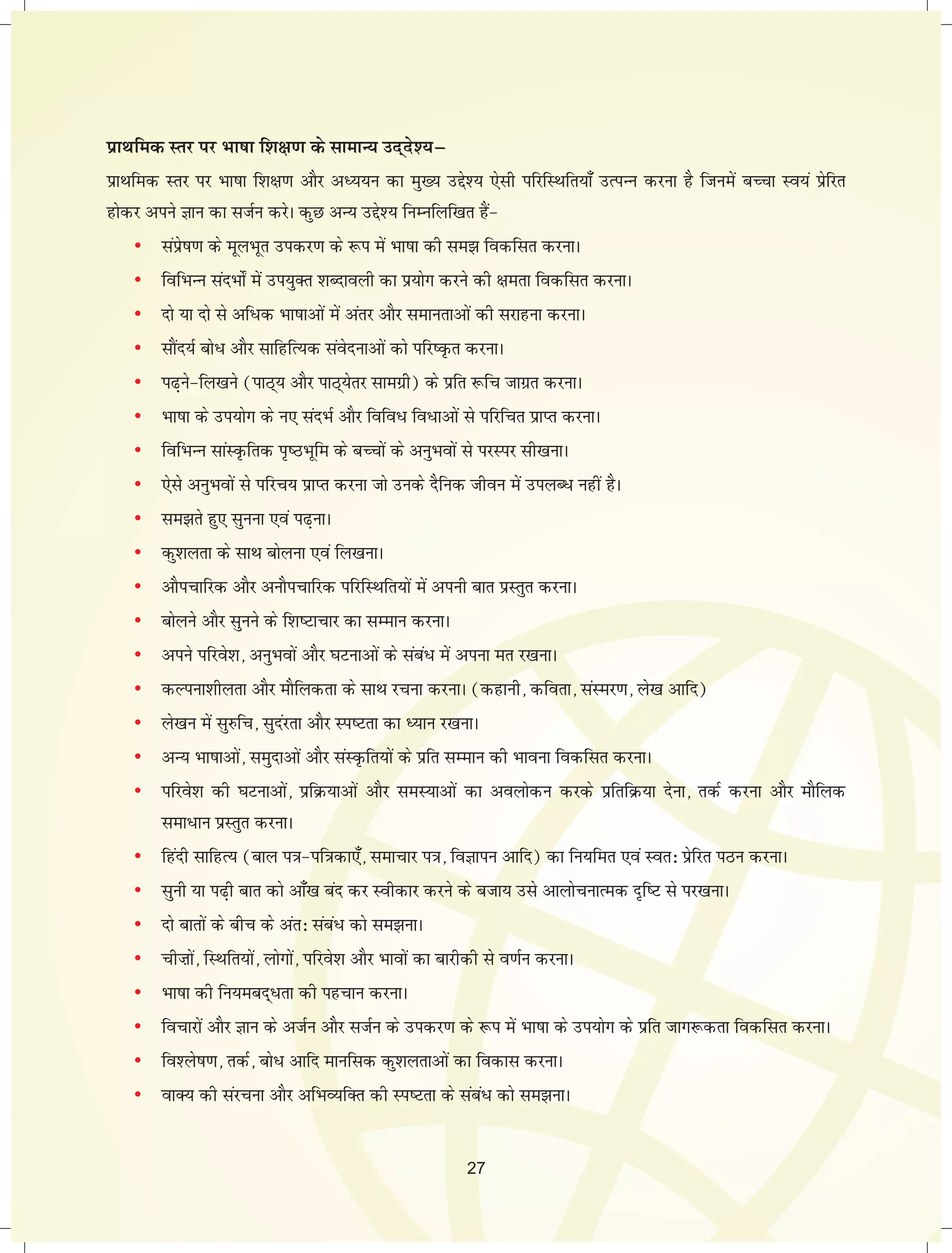 izkFkfed Lrj ij Hkk"kk f'k{k.k ds lkekU; mn~ns';μ 
izkFkfed Lrj ij Hkk"kk f'k{k.k vkSj vè;;u dk eq[; mís'; ,slh ifjfLFkfr;k¡ mRiUu djuk gS ftuesa cPpk Lo;a izsfjr 
gksdj vius Kku dk ltZu djsA dqN vU; mís'; fuEufyf[kr gSa& 
• laizs"k.k ds ewyHkwr midj.k ds :i esa Hkk"kk dh le> fodflr djukA 
• fofHkUu lanHkks± esa mi;qDr 'kCnkoyh dk iz;ksx djus dh {kerk fodflr djukA 
• nks ;k nks ls vf/d Hkk"kkvksa esa varj vkSj lekurkvksa dh ljkguk djukA 
• lkSan;Z cks/ vkSj lkfgfR;d laosnukvksa dks ifj"Ñr djukA 
• i<+us&fy[kus (ikB~; vkSj ikB~;srj lkexzh) ds izfr :fp tkxzr djukA 
• Hkk"kk ds mi;ksx ds u, lanHkZ vkSj fofo/ fo/kvksa ls ifjfpr izkIr djukA 
• fofHkUu lkaLÑfrd i`"BHkwfe ds cPpksa ds vuqHkoksa ls ijLij lh[kukA 
• ,sls vuqHkoksa ls ifjp; izkIr djuk tks muds nSfud thou esa miyC/ ugha gSA 
• le>rs gq, lquuk ,oa i<+ukA 
• dq'kyrk ds lkFk cksyuk ,oa fy[kukA 
• vkSipkfjd vkSj vukSipkfjd ifjfLFkfr;ksa esa viuh ckr izLrqr djukA 
• cksyus vkSj lquus ds f'k"Vkpkj dk lEeku djukA 
• vius ifjos'k] vuqHkoksa vkSj ?kVukvksa ds laca/ esa viuk er j[kukA 
• dYiuk'khyrk vkSj ekSfydrk ds lkFk jpuk djukA (dgkuh] dfork] laLej.k] ys[k vkfn) 
• ys[ku esa lq#fp] lqnajrk vkSj Li"Vrk dk è;ku j[kukA 
• vU; Hkk"kkvksa] leqnkvksa vkSj laLÑfr;ksa ds izfr lEeku dh Hkkouk fodflr djukA 
• ifjos'k dh ?kVukvksa] izfØ;kvksa vkSj leL;kvksa dk voyksdu djds izfrfØ;k nsuk] rdZ djuk vkSj ekSfyd 
lek/ku izLrqr djukA 
• fganh lkfgR; (cky i=k&if=kdk,¡] lekpkj i=k] foKkiu vkfn) dk fu;fer ,oa Lor% izsfjr iBu djukA 
• lquh ;k i<+h ckr dks vk¡[k can dj Lohdkj djus ds ctk; mls vkykspukRed n`f"V ls ij[kukA 
• nks ckrksa ds chp ds var% laca/ dks le>ukA 
• phHkksa] fLFkfr;ksa] yksxksa] ifjos'k vkSj Hkkoksa dk ckjhdh ls o.kZu djukA 
• Hkk"kk dh fu;ecn~/rk dh igpku djukA 
• fopkjksa vkSj Kku ds vtZu vkSj ltZu ds midj.k ds :i esa Hkk"kk ds mi;ksx ds izfr tkx:drk fodflr djukA 
• fo'ys"k.k] rdZ] cks/ vkfn ekufld dq'kyrkvksa dk fodkl djukA 
• okD; dh lajpuk vkSj vfHkO;fDr dh Li"Vrk ds laca/ dks le>ukA 
27 
 